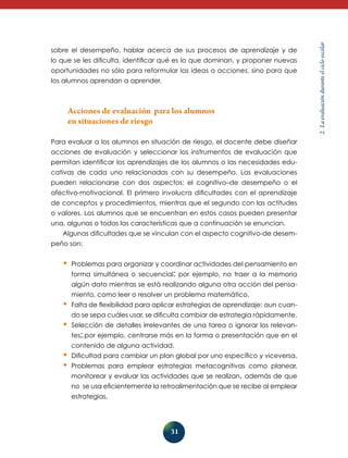 31 
2. La evaluación durante el ciclo escolar 
sobre el desempeño, hablar acerca de sus procesos de aprendizaje y de 
lo que se les dificulta, identificar qué es lo que dominan, y proponer nuevas 
oportunidades no sólo para reformular las ideas o acciones, sino para que 
los alumnos aprendan a aprender. 
Acciones de evaluación para los alumnos 
en situaciones de riesgo 
Para evaluar a los alumnos en situación de riesgo, el docente debe diseñar 
acciones de evaluación y seleccionar los instrumentos de evaluación que 
permitan identificar los aprendizajes de los alumnos o las necesidades edu-cativas 
de cada uno relacionadas con su desempeño. Las evaluaciones 
pueden relacionarse con dos aspectos: el cognitivo–de desempeño o el 
afectivo-motivacional. El primero involucra dificultades con el aprendizaje 
de conceptos y procedimientos, mientras que el segundo con las actitudes 
o valores. Los alumnos que se encuentran en estos casos pueden presentar 
una, algunas o todas las características que a continuación se enuncian. 
Algunas dificultades que se vinculan con el aspecto cognitivo-de desem-peño 
son: 
• Problemas para organizar y coordinar actividades del pensamiento en 
forma simultánea o secuencial; por ejemplo, no traer a la memoria 
algún dato mientras se está realizando alguna otra acción del pensa-miento, 
como leer o resolver un problema matemático. 
• Falta de flexibilidad para aplicar estrategias de aprendizaje; aun cuan-do 
se sepa cuáles usar, se dificulta cambiar de estrategia rápidamente. 
• Selección de detalles irrelevantes de una tarea o ignorar los relevan-tes;. 
por ejemplo, centrarse más en la forma o presentación que en el 
contenido de alguna actividad. 
• Dificultad para cambiar un plan global por uno específico y viceversa. 
• Problemas para emplear estrategias metacognitivas como planear, 
monitorear y evaluar las actividades que se realizan, además de que 
no se usa eficientemente la retroalimentación que se recibe al emplear 
estrategias. 
 