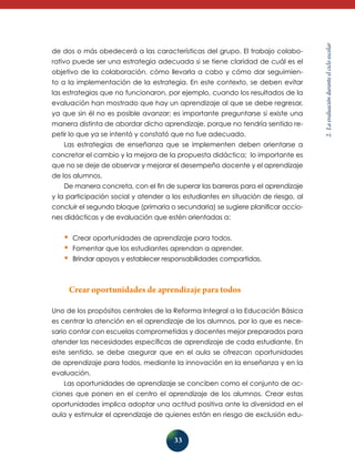 33 
2. La evaluación durante el ciclo escolar 
de dos o más obedecerá a las características del grupo. El trabajo colabo­rativo 
puede ser una estrategia adecuada si se tiene claridad de cuál es el 
objetivo de la colaboración, cómo llevarla a cabo y cómo dar seguimien-to 
a la implementación de la estrategia. En este contexto, se deben evitar 
las estrategias que no funcionaron, por ejemplo, cuando los resultados de la 
evaluación han mostrado que hay un aprendizaje al que se debe regresar, 
ya que sin él no es posible avanzar; es importante preguntarse si existe una 
manera distinta de abordar dicho aprendizaje, porque no tendría sentido re-petir 
lo que ya se intentó y constató que no fue adecuado. 
Las estrategias de enseñanza que se implementen deben orientarse a 
concretar el cambio y la mejora de la propuesta didáctica; lo importante es 
que no se deje de observar y mejorar el desempeño docente y el aprendizaje 
de los alumnos. 
De manera concreta, con el fin de superar las barreras para el aprendizaje 
y la participación social y atender a los estudiantes en situación de riesgo, al 
concluir el segundo bloque (primaria o secundaria) se sugiere planificar accio-nes 
didácticas y de evaluación que estén orientadas a: 
• Crear oportunidades de aprendizaje para todos. 
• Fomentar que los estudiantes aprendan a aprender. 
• Brindar apoyos y establecer responsabilidades compartidas. 
Crear oportunidades de aprendizaje para todos 
Uno de los propósitos centrales de la Reforma Integral a la Educación Básica 
es centrar la atención en el aprendizaje de los alumnos, por lo que es nece-sario 
contar con escuelas comprometidas y docentes mejor preparados para 
atender las necesidades específicas de aprendizaje de cada estudiante. En 
este sentido, se debe asegurar que en el aula se ofrezcan oportunidades 
de aprendizaje para todos, mediante la innovación en la enseñanza y en la 
evaluación. 
Las oportunidades de aprendizaje se conciben como el conjunto de ac-ciones 
que ponen en el centro el aprendizaje de los alumnos. Crear estas 
oportunidades implica adoptar una actitud positiva ante la diversidad en el 
aula y estimular el aprendizaje de quienes están en riesgo de exclusión edu- 
 