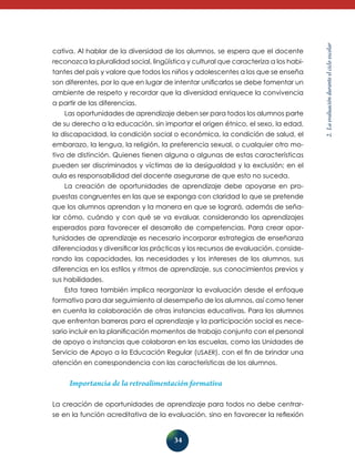34 
2. La evaluación durante el ciclo escolar 
cativa. Al hablar de la diversidad de los alumnos, se espera que el docente 
reconozca la pluralidad social, lingüística y cultural que caracteriza a los habi-tantes 
del país y valore que todos los niños y adolescentes a los que se enseña 
son diferentes, por lo que en lugar de intentar unificarlos se debe fomentar un 
ambiente de respeto y recordar que la diversidad enriquece la convivencia 
a partir de las diferencias. 
Las oportunidades de aprendizaje deben ser para todos los alumnos parte 
de su derecho a la educación, sin importar el origen étnico, el sexo, la edad, 
la discapacidad, la condición social o económica, la condición de salud, el 
embarazo, la lengua, la religión, la preferencia sexual, o cualquier otro mo-tivo 
de distinción. Quienes tienen alguna o algunas de estas características 
pueden ser discriminados y víctimas de la desigualdad y la exclusión; en el 
aula es responsabilidad del docente asegurarse de que esto no suceda. 
La creación de oportunidades de aprendizaje debe apoyarse en pro-puestas 
congruentes en las que se exponga con claridad lo que se pretende 
que los alumnos aprendan y la manera en que se logrará, además de seña-lar 
cómo, cuándo y con qué se va evaluar, considerando los aprendizajes 
esperados para favorecer el desarrollo de competencias. Para crear opor-tunidades 
de aprendizaje es necesario incorporar estrategias de enseñanza 
diferenciadas y diversificar las prácticas y los recursos de evaluación, conside­rando 
las capacidades, las necesidades y los intereses de los alumnos, sus 
diferencias en los estilos y ritmos de aprendizaje, sus conocimientos previos y 
sus habilidades. 
Esta tarea también implica reorganizar la evaluación desde el enfoque 
formativo para dar seguimiento al desempeño de los alumnos, así como tener 
en cuenta la colaboración de otras instancias educativas. Para los alumnos 
que enfrentan barreras para el aprendizaje y la participación social es nece-sario 
incluir en la planificación momentos de trabajo conjunto con el personal 
de apoyo o instancias que colaboran en las escuelas, como las Unidades de 
Servicio de Apoyo a la Educación Regular (USAER), con el fin de brindar una 
atención en correspondencia con las características de los alumnos. 
Importancia de la retroalimentación formativa 
La creación de oportunidades de aprendizaje para todos no debe centrar-se 
en la función acreditativa de la evaluación, sino en favorecer la reflexión 
 