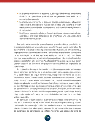 40 
2. La evaluación durante el ciclo escolar 
• En el primer momento, el docente puede ajustar la ayuda en la misma 
situación de aprendizaje y de evaluación generada alrededor de un 
aprendizaje esperado. 
• En el segundo momento, el docente decide realizar ajustes a la planifi-cación 
inicial, al incorporar nuevas actividades. Esto supone la revisión 
de la planificación que se había previsto o la inclusión de alguna acti-vidad 
posterior. 
• En el tercer momento, el docente podrá retomar algunos aprendizajes 
abordados a lo largo del proceso de enseñanza una vez acabada la 
actividad de evaluación. 
Por tanto, el aprendizaje, la enseñanza y la evaluación se convierten en 
procesos regulados por una valoración constante que busca mejorarlos. De 
esta manera, se evalúa el desempeño de cada estudiante, se retroalimenta, y 
se proporcionan las ayudas necesarias. También se requiere que, como parte 
de las estrategias de evaluación, se especifiquen desde un inicio los criterios 
con que serán evaluados o valorados los aprendizajes y los productos de tra-bajo 
que se soliciten a los alumnos. Así, ellos sabrán lo que se espera que logren 
y serán capaces de identificar en qué punto se encuentran de su proceso de 
aprendizaje. 
En cada nivel, los docentes pueden contribuir a que sus alumnos apren-dan 
a aprender, partiendo de la idea de que son personas con conocimien-tos 
y posibilidades de seguir aprendiendo, independientemente de sus ca-racterísticas 
físicas, intelectuales, sociales, culturales o económicas. Como 
reflejo de esta postura, el docente tendrá que construir ambientes de apren-dizaje 
para brindar retroalimentaciones formativas, reconocer logros, guiar a 
sus estudiantes para que establezcan metas, pongan en práctica estrategias 
de pensamiento, propongan soluciones diversas, busquen, analicen y rela-cionen 
información, tomen decisiones para el logro del aprendizaje. Estas y 
otras acciones deberán ser parte primordial de las acciones de aprendizaje 
y de evaluación. 
En particular, realizar acciones evaluativas centradas en lo formativo y no 
sólo en la valoración de resultados finales, favorecerá que los niños y adoles-centes 
adopten una mejor actitud hacia el estudio y se perciban como estu-diantes 
capaces que saben responder a las demandas académicas emplean-do 
estrategias de aprendizaje específicas, haciendo uso adecuado tanto de 
 