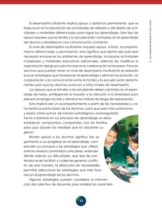42 
2. La evaluación durante el ciclo escolar 
El desempeño suficiente implica apoyo y asistencia permanente, que se 
traduce en la incorporación de actividades de reflexión y del diseño de acti-vidades 
o materiales diferenciados para lograr los aprendizajes. Este tipo de 
apoyo requiere que la familia y la escuela estén centradas en el aprendizaje 
del alumno y establezcan una comunicación constante. 
El nivel de desempeño insuficiente requiere apoyo, tutoría, acompaña­miento 
diferenciado y permanente, esto significa que dentro del aula será 
necesario enriquecer los ambientes de aprendizaje, incorporar actividades 
modeladas y materiales educativos adicionales, además de modificar la 
organización del grupo para favorecer la colaboración entre pares. Para los 
alumnos que puedan tener un nivel de desempeño insuficiente se deberán 
buscar estrategias que favorezcan el aprendizaje y eliminen la exclusión. La 
colaboración y la comunicación entre la familia y la escuela serán determi-nantes 
para que los alumnos avancen a otros niveles de desempeño. 
Los apoyos que se brinden a los estudiantes deben centrarse en el apren-dizaje 
de todos, privilegiando la inclusión y la atención a la diversidad para 
prevenir el rezago escolar y disminuir los índices de riesgo de reprobación. 
Esto implica dar un acompañamiento a partir de las necesidades y ca-racterísticas 
particulares de los alumnos, para que sean más autónomos 
y sepan cómo actuar, de manera estratégica y autorregulada, 
frente a barreras en sus procesos de aprendizaje; es decir, 
establecer compromisos compartidos con las familias 
para que apoyen las medidas que los docentes su-gieran. 
Brindar apoyo a los alumnos significa dar se-guimiento 
a sus progresos en el aprendizaje, com-prender 
sus procesos y las estrategias que utilizan 
ante los diversos contenidos curriculares, entender 
dónde radican sus dificultades, qué tipo de con-tenidos 
se les facilitan y cuáles les generan conflic-to; 
de esta manera, la detección de necesidades 
permitirá seleccionar las estrategias que más favo-rezcan 
el aprendizaje de los alumnos. 
Algunas estrategias pueden considerar la interven-ción 
del colectivo de docentes para analizar las caracterís- 
 