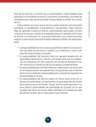 43 
2. La evaluación durante el ciclo escolar 
ticas de los alumnos, en función de sus capacidades y oportunidades para 
aprender con la finalidad de tener un panorama compartido y ponderar las 
estrategias que cada docente puede impulsar desde su ámbito de compe-tencia. 
Cabe señalar que para que el alumno pueda aprender, será necesario 
considerar sus posibilidades, características y necesidades, ningún alumno 
deja de aprender cuando se ofrecen oportunidades adecuadas, lo hace 
cuando se le excluye, cuando se le segrega porque no aprende al ritmo que 
los demás. La evaluación es un proceso sistemático que debe servir para 
mejorar la intervención educativa desde diferentes ámbitos de responsabi-lidad. 
• La responsabilidad de la escuela es garantizar el derecho a la educa-ción 
de todos los alumnos sin importar sus condiciones y evitar cual-quier 
forma de rechazo o exclusión. 
• La responsabilidad del docente radica en generar experiencias de 
aprendizaje significativas y orientar a la familia para que las experien-cias 
se enriquezcan en otros espacios. No se trata de trasladar la fun-ción 
docente a la familia sino de buscar apoyos complementarios. 
• La responsabilidad de la familia implica la colaboración con la escuela 
en el enriquecimiento de experiencias y en garantizar que el alumno 
asista con los materiales indispensables para compartir las experiencias 
de aprendizaje en el aula. 
• La responsabilidad del alumno radica en tomar parte activa en su 
proce­so 
de aprendizaje, comprometerse a seguir aprendiendo a partir 
de los apoyos que se le brinden. Ningún alumno podrá aprender si no 
se le ofrecen oportunidades de aprendizaje de acuerdo con lo que 
necesita, por tanto, las ayudas deben diseñarse a la medida de cada 
estudiante; es decir, dar a cada quien lo que necesita. 
 