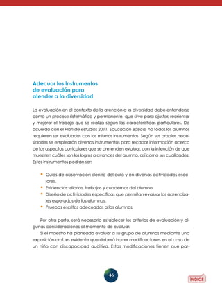 46 
Adecuar los instrumentos 
de evaluación para 
atender a la diversidad 
La evaluación en el contexto de la atención a la diversidad debe entenderse 
como un proceso sistemático y permanente, que sirve para ajustar, reorientar 
y mejorar el trabajo que se realiza según las características particulares. De 
acuerdo con el Plan de estudios 2011. Educación Básica, no todos los alumnos 
requieren ser evaluados con los mismos instrumentos. Según sus propias nece-sidades 
se emplearán diversos instrumentos para recabar información acerca 
de los aspectos curriculares que se pretenden evaluar, con la intención de que 
muestren cuáles son los logros o avances del alumno, así como sus cualidades. 
Estos instrumentos podrán ser: 
• Guías de observación dentro del aula y en diversas actividades esco-lares. 
• Evidencias: diarios, trabajos y cuadernos del alumno. 
• Diseño de actividades específicas que permitan evaluar los aprendiza-jes 
esperados de los alumnos. 
• Pruebas escritas adecuadas a los alumnos. 
Por otra parte, será necesario establecer los criterios de evaluación y al-gunas 
consideraciones al momento de evaluar. 
Si el maestro ha planeado evaluar a su grupo de alumnos mediante una 
exposición oral, es evidente que deberá hacer modificaciones en el caso de 
un niño con discapacidad auditiva. Estas modificaciones tienen que par- 
 