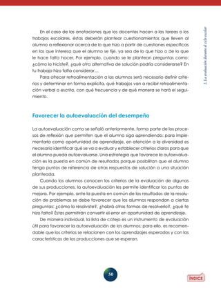 50 
2. La evaluación durante el ciclo escolar 
En el caso de las anotaciones que los docentes hacen a las tareas o los 
trabajos escolares, éstas deberán plantear cuestionamientos que lleven al 
alumno a reflexionar acerca de lo que hizo a partir de cuestiones específicas 
en las que interesa que el alumno se fije, ya sea de lo que hizo o de lo que 
le hace falta hacer. Por ejemplo, cuando se le plantean preguntas como: 
¿cómo lo hiciste?, ¿qué otra alternativa de solución podría considerarse? En 
tu trabajo hizo falta considerar… 
Para ofrecer retroalimentación a los alumnos será necesario definir crite-rios 
y determinar en forma explícita, qué trabajos van a recibir retroalimenta-ción 
verbal o escrita, con qué frecuencia y de qué manera se hará el segui-miento. 
Favorecer la autoevaluación del desempeño 
La autoevaluación como se señaló anteriormente, forma parte de los proce-sos 
de reflexión que permiten que el alumno siga aprendiendo; para imple-mentarla 
como oportunidad de aprendizaje, en atención a la diversidad es 
necesario identificar qué se va a evaluar y establecer criterios claros para que 
el alumno pueda autoevaluarse. Una estrategia que favorece la autoevalua-ción 
es la puesta en común de resultados porque posibilitan que el alumno 
tenga puntos de referencia de otras respuestas de solución a una situación 
planteada. 
Cuando los alumnos conocen los criterios de la evaluación de algunas 
de sus producciones, la autoevaluación les permite identificar los puntos de 
mejora. Por ejemplo, ante la puesta en común de los resultados de la resolu-ción 
de problemas se debe favorecer que los alumnos respondan a ciertas 
preguntas: ¿cómo lo resolviste?, ¿habrá otras formas de resolverlo?, ¿qué te 
hizo falta? Éstas permitirán convertir el error en oportunidad de aprendizaje. 
De manera individual, la lista de cotejo es un instrumento de evaluación 
útil para favorecer la autoevaluación de los alumnos; para ello, es recomen-dable 
que los criterios se relacionen con los aprendizajes esperados y con las 
características de las producciones que se esperan. 
 