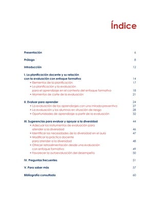 Índice 
Presentación 6 
Prólogo 8 
Introducción 12 
I. La planificación docente y su relación 
con la evaluación con enfoque formativo 14 
• Elementos de la planificación 17 
• La planificación y la evaluación 
para el aprendizaje en el contexto del enfoque formativo 18 
• Momentos de corte de la evaluación 21 
II. Evaluar para aprender 24 
• La evaluación de los aprendizajes con una mirada preventiva 27 
• La evaluación y los alumnos en situación de riesgo 28 
• Oportunidades de aprendizaje a partir de la evaluación 32 
III. Sugerencias para evaluar y apoyar a la diversidad 44 
• Adecuar los instrumentos de evaluación para 
atender a la diversidad 46 
• Identificar las necesidades de la diversidad en el aula 47 
• Modificar la práctica docente 
para atender a la diversidad 48 
• Ofrecer retroalimentación desde una evaluación 
con enfoque formativo 49 
• Favorecer la autoevaluación del desempeño 50 
IV. Preguntas frecuentes 51 
V. Para saber más 57 
Bibliografía consultada 60 
 