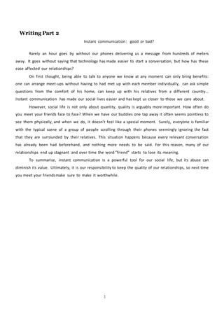 Writing Part 2
2
Instant communication: good or bad?
Rarely an hour goes by without our phones delivering us a message from hundreds of meters
away. It goes without saying that technology has made easier to start a conversation, but how has these
ease affected our relationships?
On first thought, being able to talk to anyone we know at any moment can only bring benefits:
one can arrange meet-ups without having to had met up with each member individually, can ask simple
questions from the comfort of his home, can keep up with his relatives from a different country...
Instant communication has made our social lives easier and has kept us closer to those we care about.
However, social life is not only about quantity, quality is arguably more important. How often do
you meet your friends face to face? When we have our buddies one tap away it often seems pointless to
see them physically, and when we do, it doesn’t feel like a special moment. Surely, everyone is familiar
with the typical scene of a group of people scrolling through their phones seemingly ignoring the fact
that they are surrounded by their relatives. This situation happens because every relevant conversation
has already been had beforehand, and nothing more needs to be said. For this reason, many of our
relationships end up stagnant and over time the word ”friend” starts to lose its meaning.
To summarise, instant communication is a powerful tool for our social life, but its abuse can
diminish its value. Ultimately, it is our responsibility to keep the quality of our relationships, so next time
you meet your friendsmake sure to make it worthwhile.
 