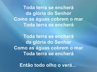 Toda terra se encherá
da glória do Senhor
Como as águas cobrem o mar
Toda terra se encherá
Toda terra se encherá
da glória do Senhor
Como as águas cobrem o mar
Toda terra se encherá
Então todo olho o verá...
 