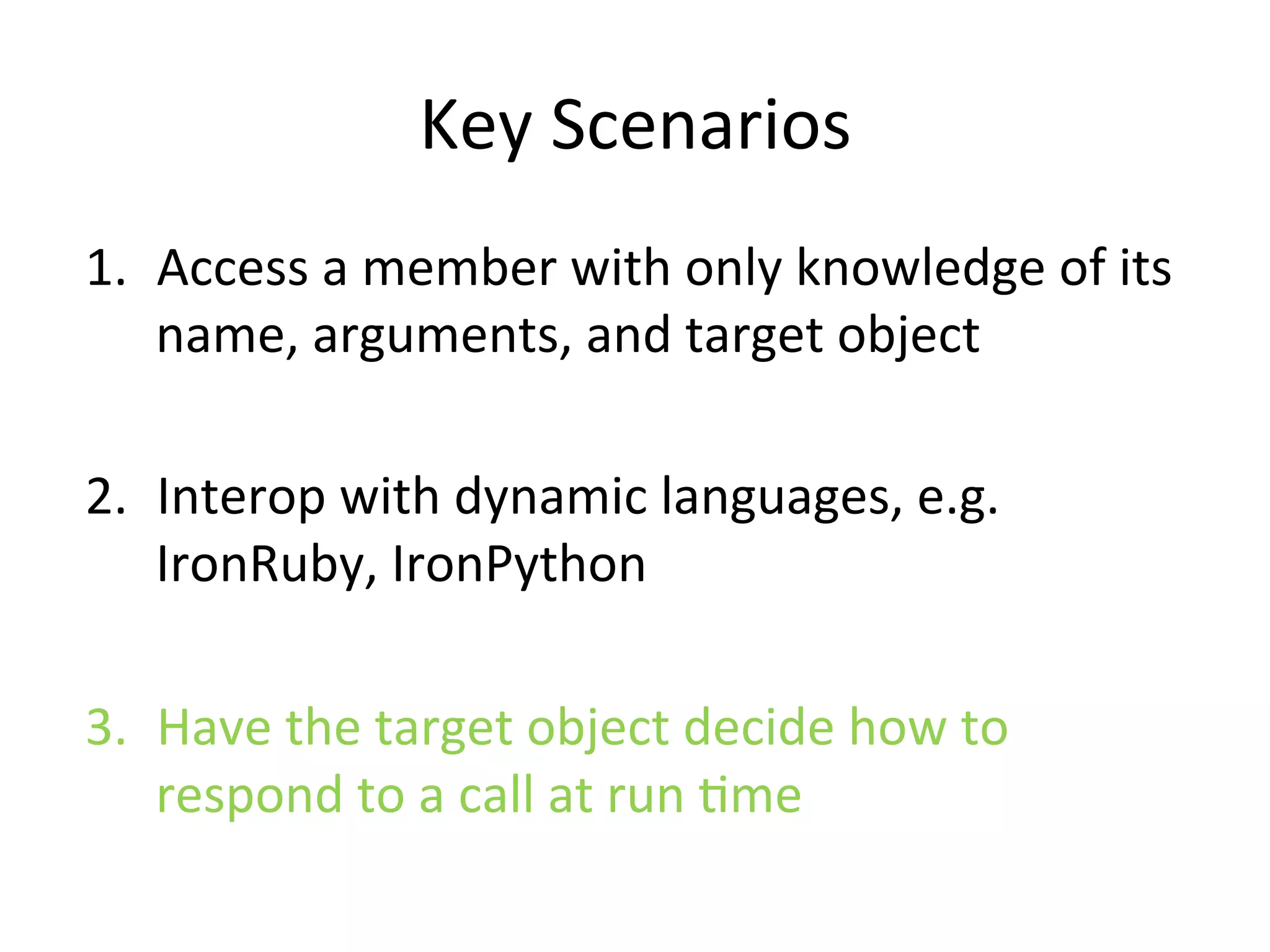 Key	
  Scenarios	
  
1.  Access	
  a	
  member	
  with	
  only	
  knowledge	
  of	
  its	
  
    name,	
  arguments,	
  and	
  target	
  object	
  

2.  Interop	
  with	
  dynamic	
  languages,	
  e.g.	
  
    IronRuby,	
  IronPython	
  

3.  Have	
  the	
  target	
  object	
  decide	
  how	
  to	
  
    respond	
  to	
  a	
  call	
  at	
  run	
  Qme	
  
 