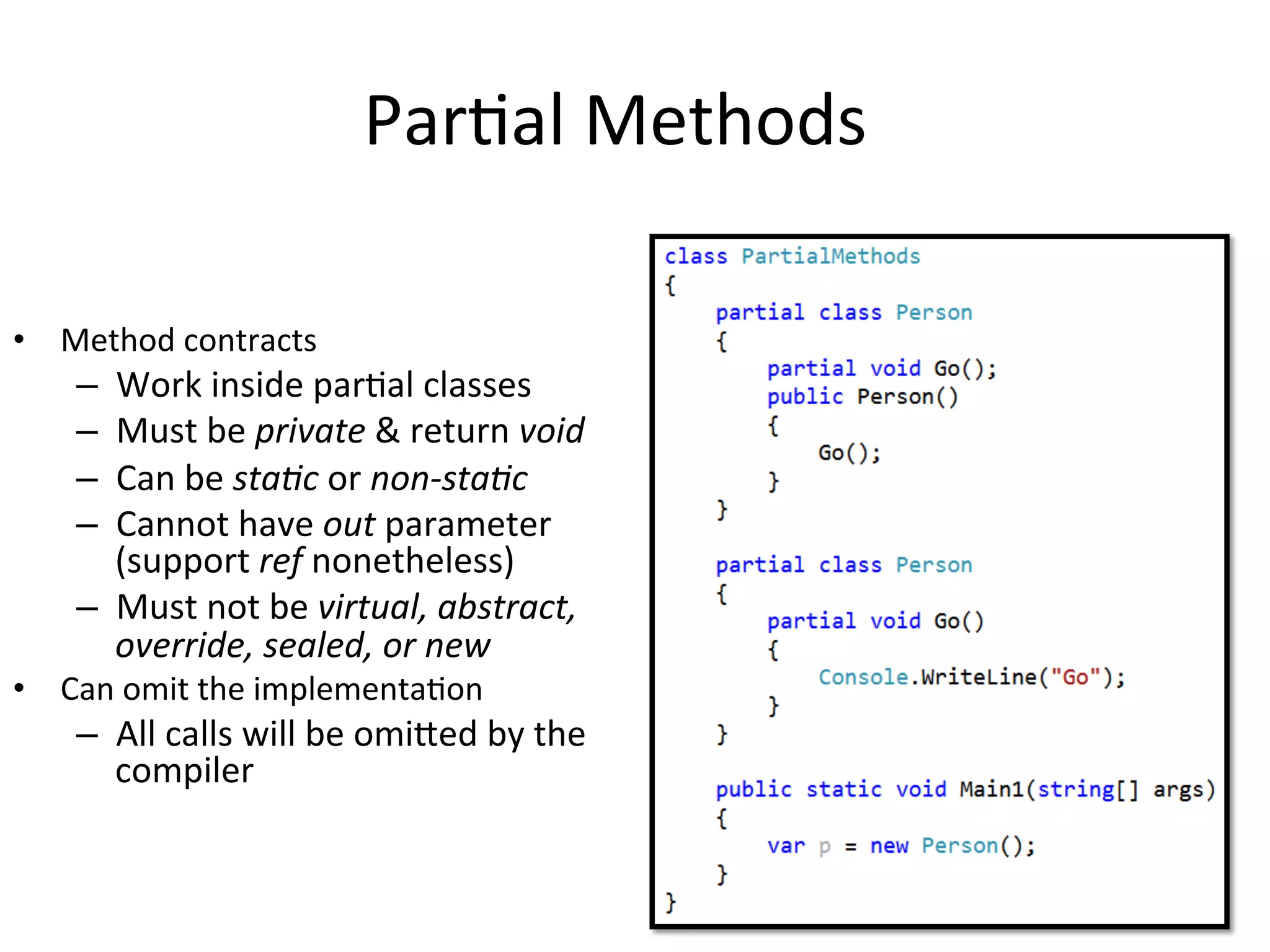 ParQal	
  Methods	
  

•  Method	
  contracts	
  
     –  Work	
  inside	
  parQal	
  classes	
  
     –  Must	
  be	
  private	
  &	
  return	
  void	
  
     –  Can	
  be	
  sta,c	
  or	
  non-­‐sta,c	
  
     –  Cannot	
  have	
  out	
  parameter	
  
        (support	
  ref	
  nonetheless)	
  
     –  Must	
  not	
  be	
  virtual,	
  abstract,	
  
        override,	
  sealed,	
  or	
  new	
  
•  Can	
  omit	
  the	
  implementaQon	
  
     –  All	
  calls	
  will	
  be	
  omieed	
  by	
  the	
  
        compiler	
  
 
