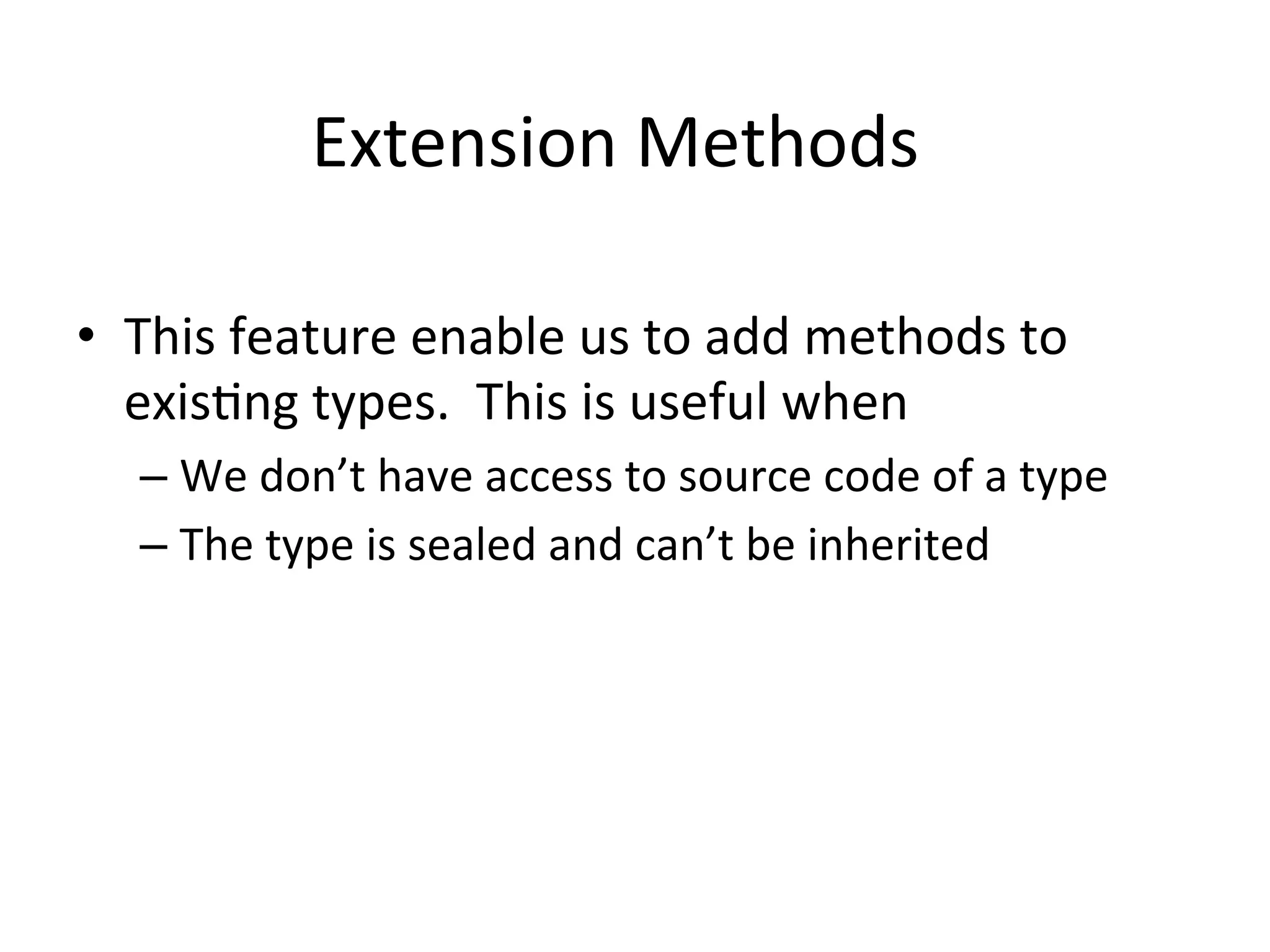 Extension	
  Methods	
  

•  This	
  feature	
  enable	
  us	
  to	
  add	
  methods	
  to	
  
   exisQng	
  types.	
  	
  This	
  is	
  useful	
  when	
  
    –  We	
  don’t	
  have	
  access	
  to	
  source	
  code	
  of	
  a	
  type	
  
    –  The	
  type	
  is	
  sealed	
  and	
  can’t	
  be	
  inherited	
  
 