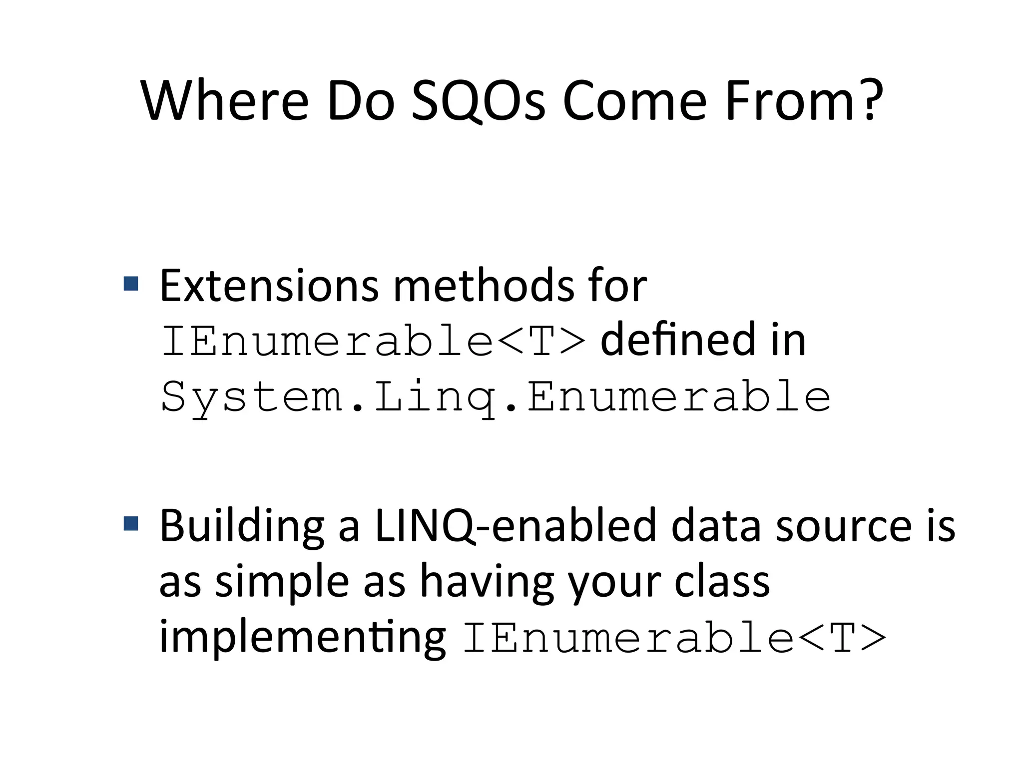 Where	
  Do	
  SQOs	
  Come	
  From?	
  

  §  Extensions	
  methods	
  for	
  
        IEnumerable<T>	
  deﬁned	
  in	
  
        System.Linq.Enumerable

  §  Building	
  a	
  LINQ-­‐enabled	
  data	
  source	
  is	
  
        as	
  simple	
  as	
  having	
  your	
  class	
  
        implemenQng	
  IEnumerable<T>	
  
	
  
 