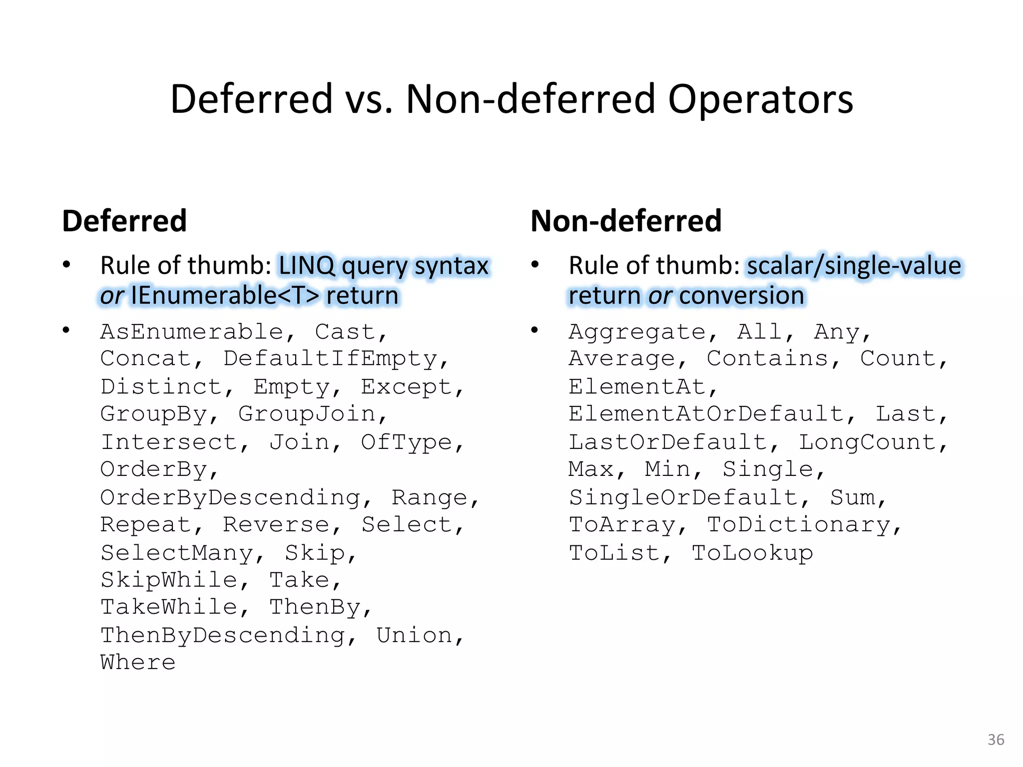 Deferred	
  vs.	
  Non-­‐deferred	
  Operators	
  

Deferred	
                                               Non-­‐deferred	
  
•  Rule	
  of	
  thumb:	
  LINQ	
  query	
  syntax	
  	
   •  Rule	
  of	
  thumb:	
  scalar/single-­‐value	
  
   or	
  IEnumerable<T>	
  return	
                           return	
  or	
  conversion	
  
•    AsEnumerable, Cast,                                 •    Aggregate, All, Any,
     Concat, DefaultIfEmpty,                                  Average, Contains, Count,
     Distinct, Empty, Except,                                 ElementAt,
     GroupBy, GroupJoin,                                      ElementAtOrDefault, Last,
     Intersect, Join, OfType,                                 LastOrDefault, LongCount,
     OrderBy,                                                 Max, Min, Single,
     OrderByDescending, Range,                                SingleOrDefault, Sum,
     Repeat, Reverse, Select,                                 ToArray, ToDictionary,
     SelectMany, Skip,                                        ToList, ToLookup
     SkipWhile, Take,
     TakeWhile, ThenBy,
     ThenByDescending, Union,
     Where

                                                                                                                  36	
  
 