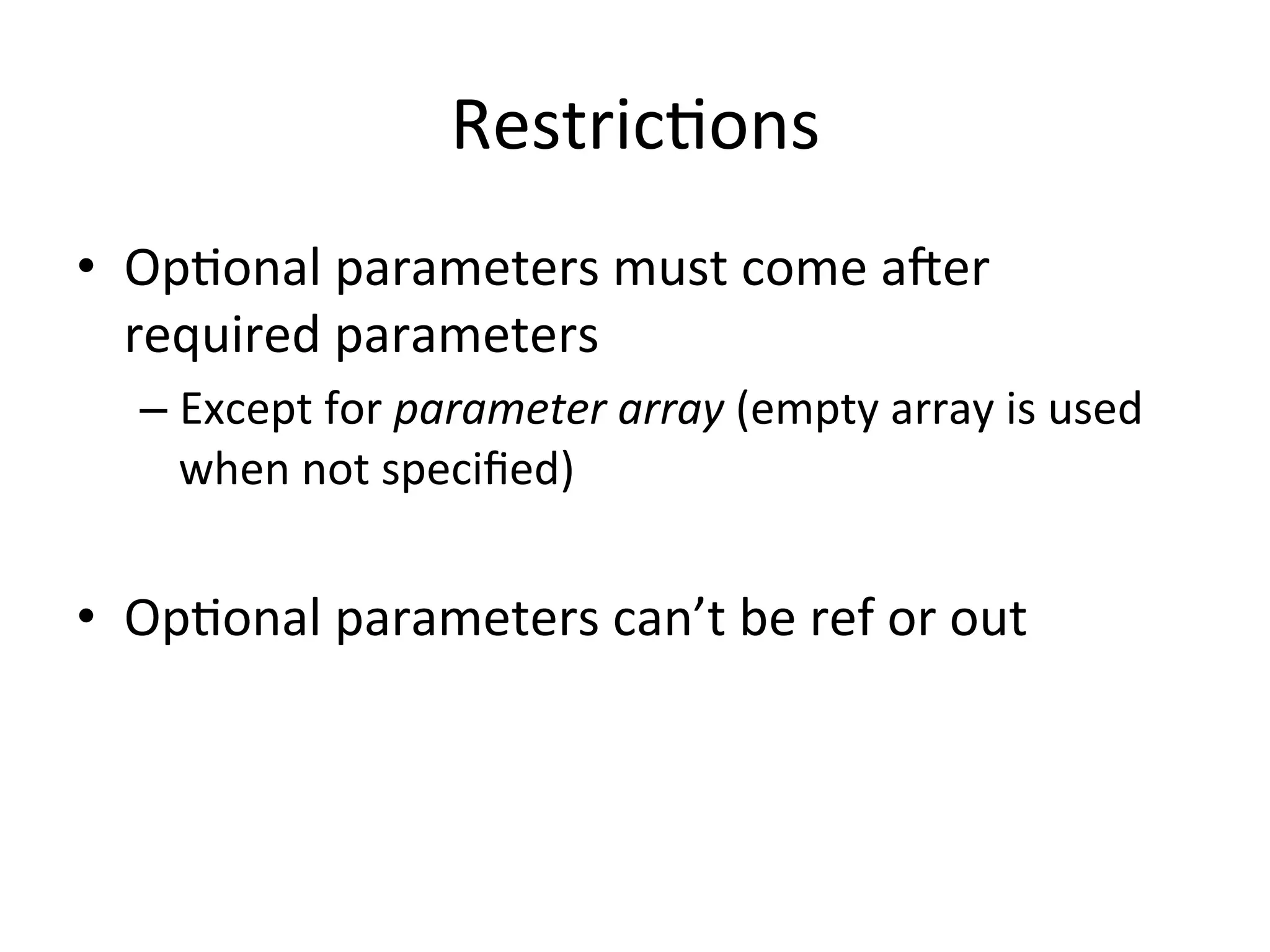 RestricQons	
  
•  OpQonal	
  parameters	
  must	
  come	
  a6er	
  
   required	
  parameters	
  
    –  Except	
  for	
  parameter	
  array	
  (empty	
  array	
  is	
  used	
  
       when	
  not	
  speciﬁed)	
  


•  OpQonal	
  parameters	
  can’t	
  be	
  ref	
  or	
  out	
  
 