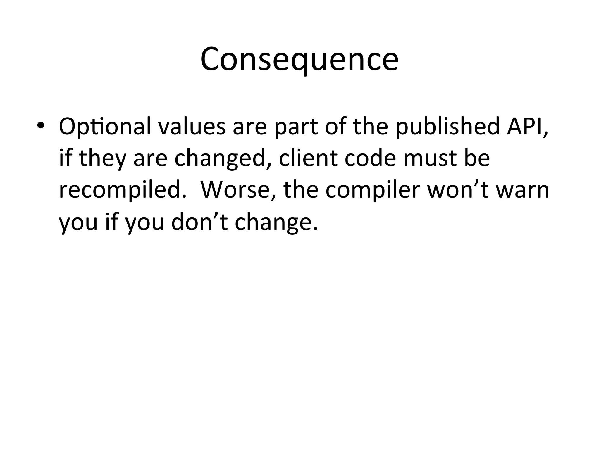 Consequence	
  
•  OpQonal	
  values	
  are	
  part	
  of	
  the	
  published	
  API,	
  
   if	
  they	
  are	
  changed,	
  client	
  code	
  must	
  be	
  
   recompiled.	
  	
  Worse,	
  the	
  compiler	
  won’t	
  warn	
  
   you	
  if	
  you	
  don’t	
  change.	
  
 