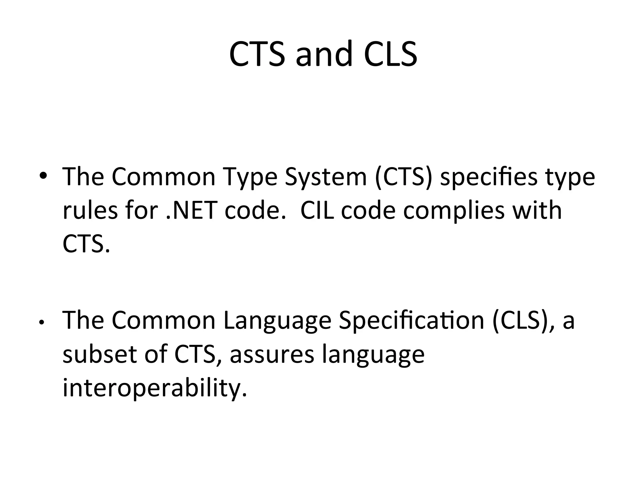 CTS	
  and	
  CLS        	
  




•  The	
  Common	
  Type	
  System	
  (CTS)	
  speciﬁes	
  type	
  
   rules	
  for	
  .NET	
  code.	
  	
  CIL	
  code	
  complies	
  with	
  
   CTS.	
  

•    The	
  Common	
  Language	
  SpeciﬁcaQon	
  (CLS),	
  a	
  
     subset	
  of	
  CTS,	
  assures	
  language	
  
     interoperability.	
  
 