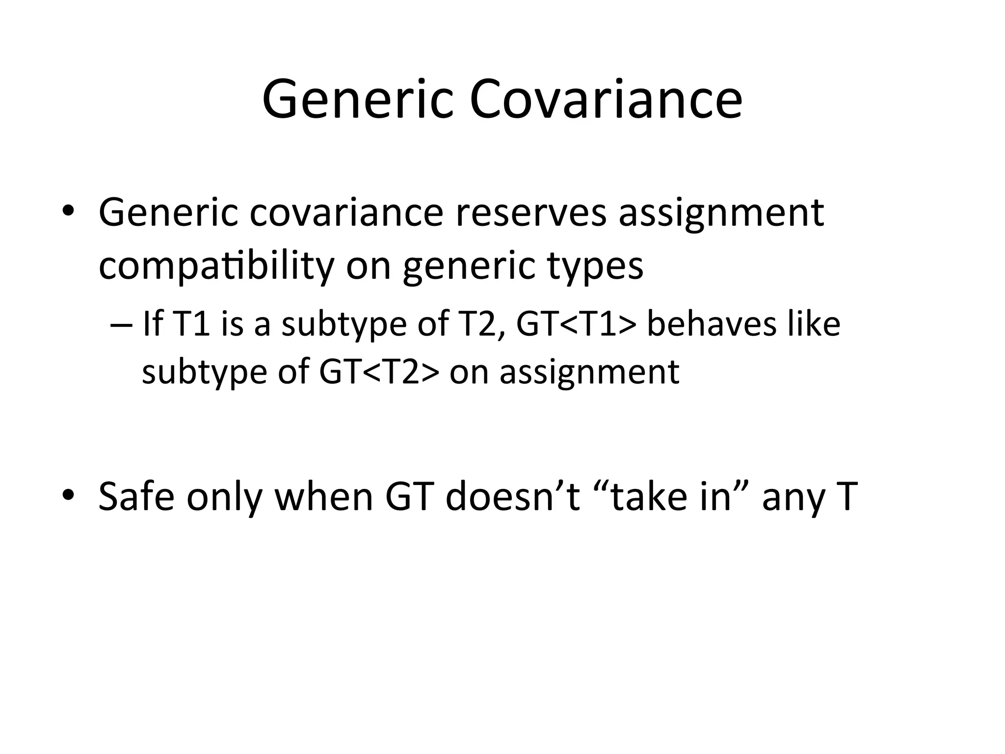 Generic	
  Covariance	
  
•  Generic	
  covariance	
  reserves	
  assignment	
  
   compaQbility	
  on	
  generic	
  types	
  
    –  If	
  T1	
  is	
  a	
  subtype	
  of	
  T2,	
  GT<T1>	
  behaves	
  like	
  
       subtype	
  of	
  GT<T2>	
  on	
  assignment	
  


•  Safe	
  only	
  when	
  GT	
  doesn’t	
  “take	
  in”	
  any	
  T	
  
 