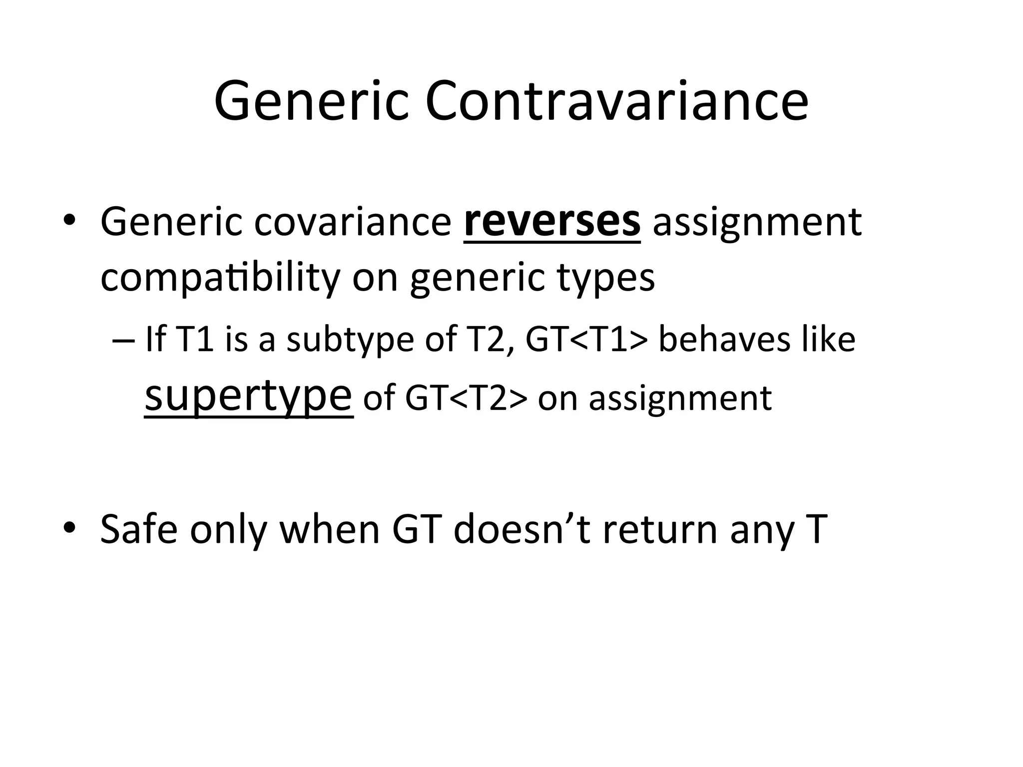 Generic	
  Contravariance	
  
•  Generic	
  covariance	
  reverses	
  assignment	
  
   compaQbility	
  on	
  generic	
  types	
  
    –  If	
  T1	
  is	
  a	
  subtype	
  of	
  T2,	
  GT<T1>	
  behaves	
  like	
  
       supertype	
  of	
  GT<T2>	
  on	
  assignment	
  

•  Safe	
  only	
  when	
  GT	
  doesn’t	
  return	
  any	
  T	
  
 