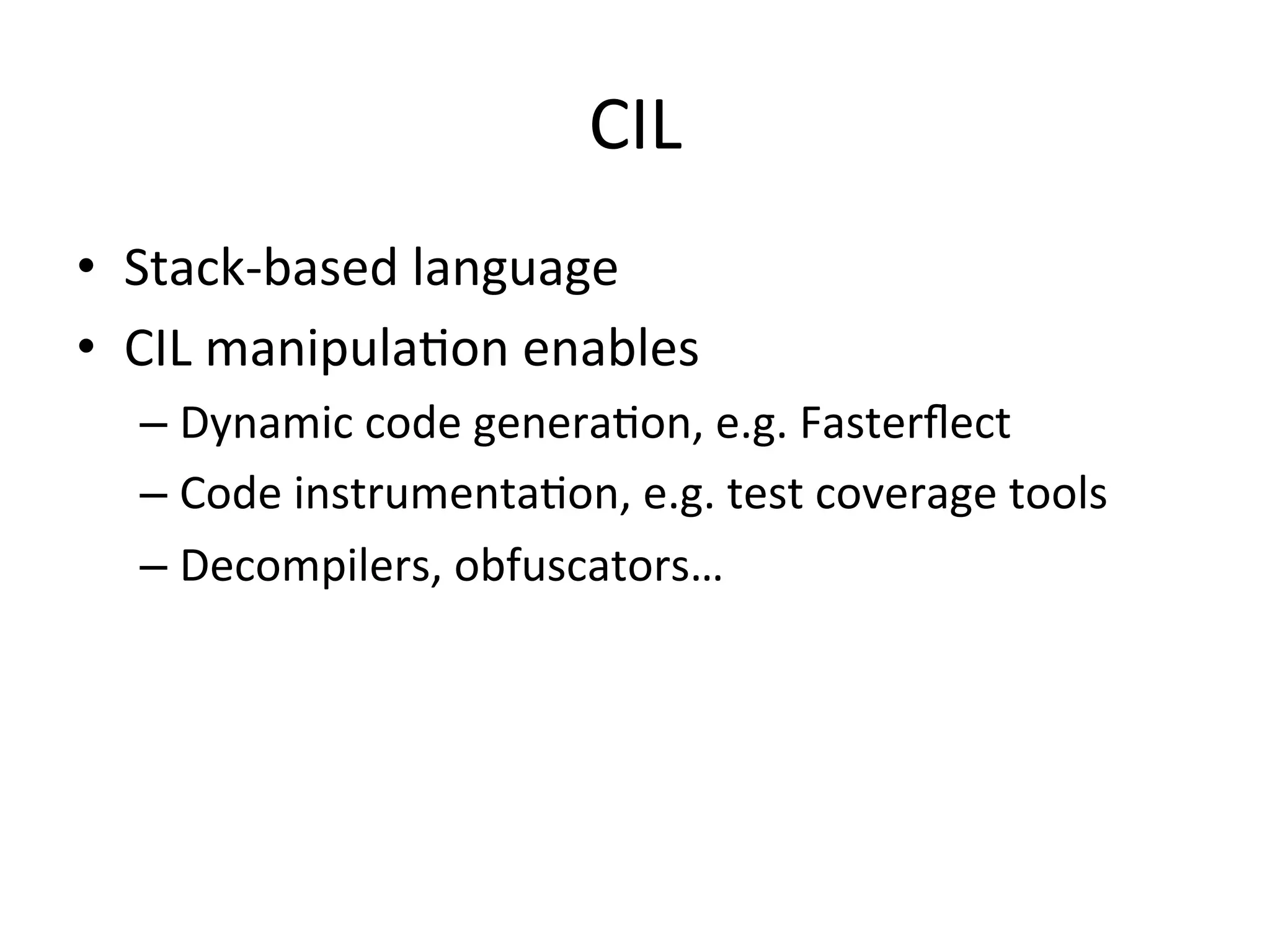 CIL	
  
•  Stack-­‐based	
  language	
  
•  CIL	
  manipulaQon	
  enables	
  
   –  Dynamic	
  code	
  generaQon,	
  e.g.	
  Fasterﬂect	
  
   –  Code	
  instrumentaQon,	
  e.g.	
  test	
  coverage	
  tools	
  
   –  Decompilers,	
  obfuscators…	
  
 