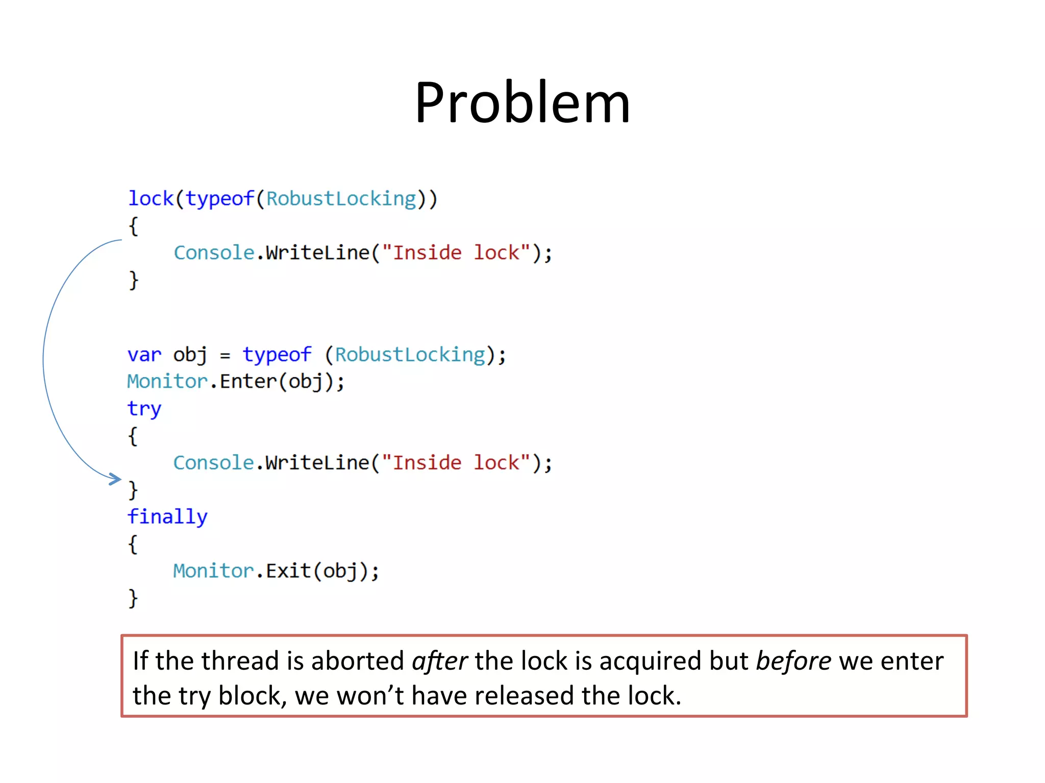 Problem	
  




If	
  the	
  thread	
  is	
  aborted	
  a>er	
  the	
  lock	
  is	
  acquired	
  but	
  before	
  we	
  enter	
  
the	
  try	
  block,	
  we	
  won’t	
  have	
  released	
  the	
  lock.	
  
 