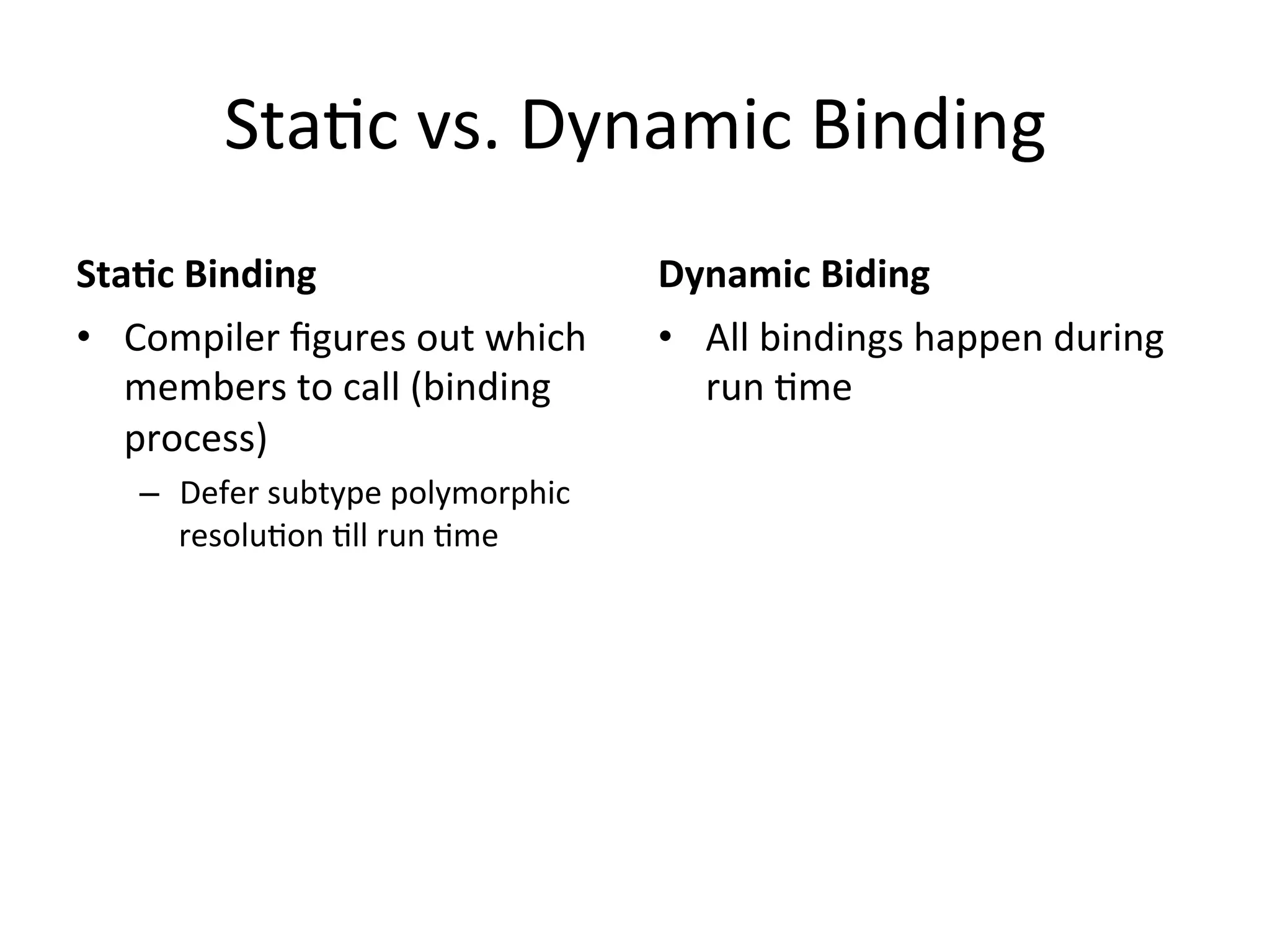 StaQc	
  vs.	
  Dynamic	
  Binding	
  
Sta2c	
  Binding	
                            Dynamic	
  Biding	
  
•  Compiler	
  ﬁgures	
  out	
  which	
       •  All	
  bindings	
  happen	
  during	
  
   members	
  to	
  call	
  (binding	
           run	
  Qme	
  
   process)	
  
     –  Defer	
  subtype	
  polymorphic	
  
        resoluQon	
  Qll	
  run	
  Qme	
  
 