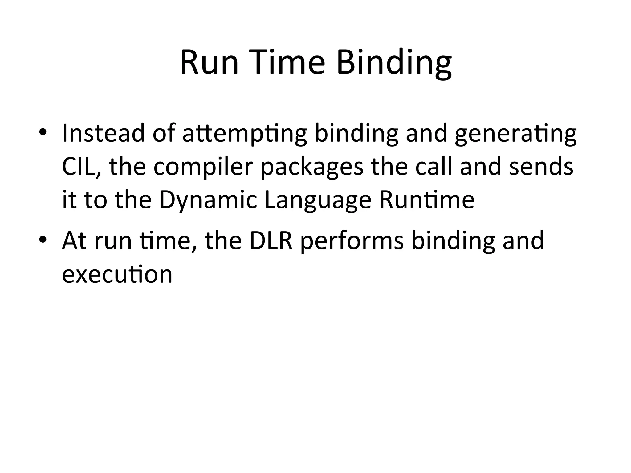 Run	
  Time	
  Binding	
  
•  Instead	
  of	
  aeempQng	
  binding	
  and	
  generaQng	
  
   CIL,	
  the	
  compiler	
  packages	
  the	
  call	
  and	
  sends	
  
   it	
  to	
  the	
  Dynamic	
  Language	
  RunQme	
  	
  
•  At	
  run	
  Qme,	
  the	
  DLR	
  performs	
  binding	
  and	
  
   execuQon	
  
 