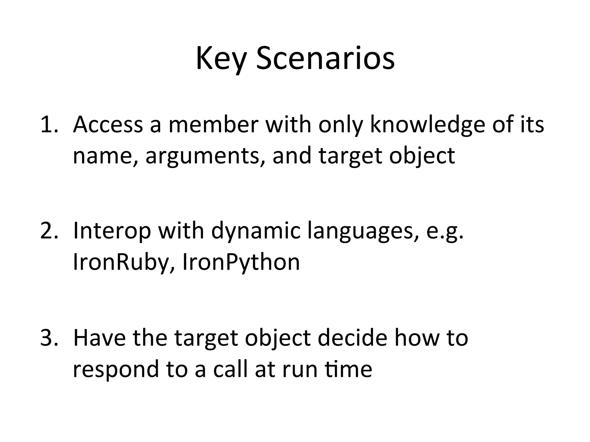 Key	
  Scenarios	
  
1.  Access	
  a	
  member	
  with	
  only	
  knowledge	
  of	
  its	
  
    name,	
  arguments,	
  and	
  target	
  object	
  

2.  Interop	
  with	
  dynamic	
  languages,	
  e.g.	
  
    IronRuby,	
  IronPython	
  

3.  Have	
  the	
  target	
  object	
  decide	
  how	
  to	
  
    respond	
  to	
  a	
  call	
  at	
  run	
  Qme	
  
 