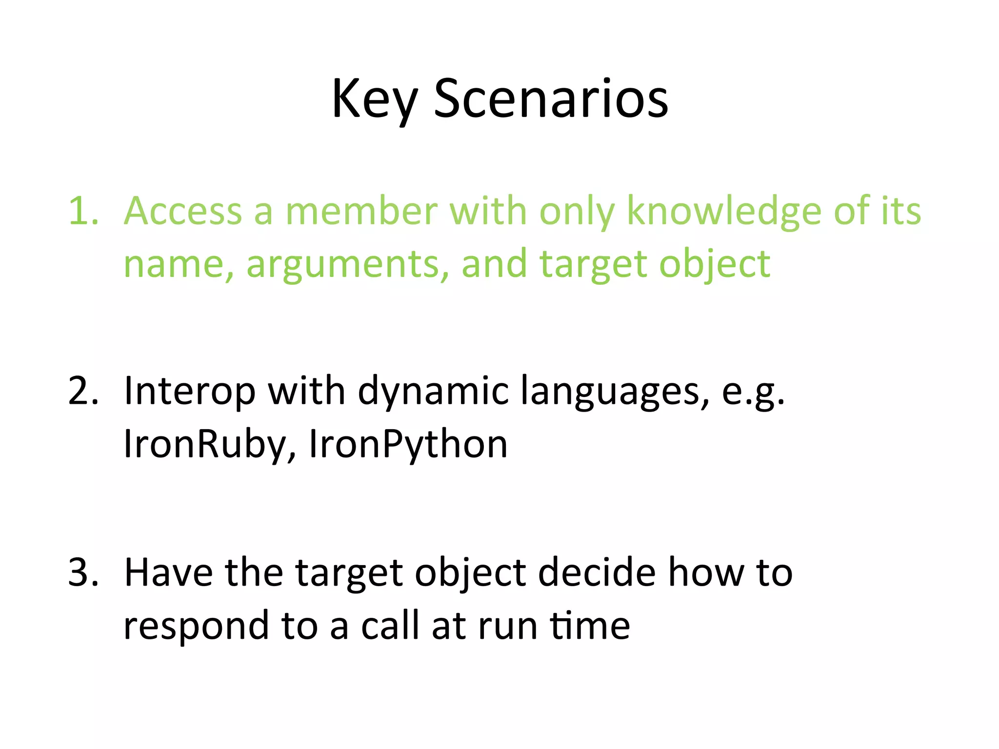 Key	
  Scenarios	
  
1.  Access	
  a	
  member	
  with	
  only	
  knowledge	
  of	
  its	
  
    name,	
  arguments,	
  and	
  target	
  object	
  

2.  Interop	
  with	
  dynamic	
  languages,	
  e.g.	
  
    IronRuby,	
  IronPython	
  

3.  Have	
  the	
  target	
  object	
  decide	
  how	
  to	
  
    respond	
  to	
  a	
  call	
  at	
  run	
  Qme	
  
 