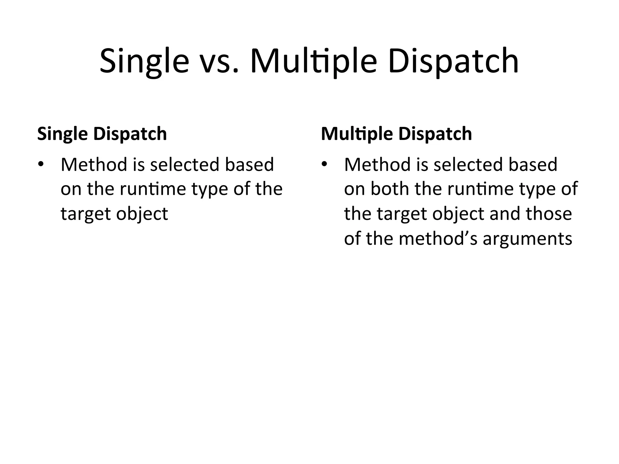 Single	
  vs.	
  MulQple	
  Dispatch	
  
Single	
  Dispatch	
                              Mul2ple	
  Dispatch	
  
•  Method	
  is	
  selected	
  based	
            •  Method	
  is	
  selected	
  based	
  
   on	
  the	
  runQme	
  type	
  of	
  the	
        on	
  both	
  the	
  runQme	
  type	
  of	
  
   target	
  object	
                                the	
  target	
  object	
  and	
  those	
  
                                                     of	
  the	
  method’s	
  arguments	
  
 