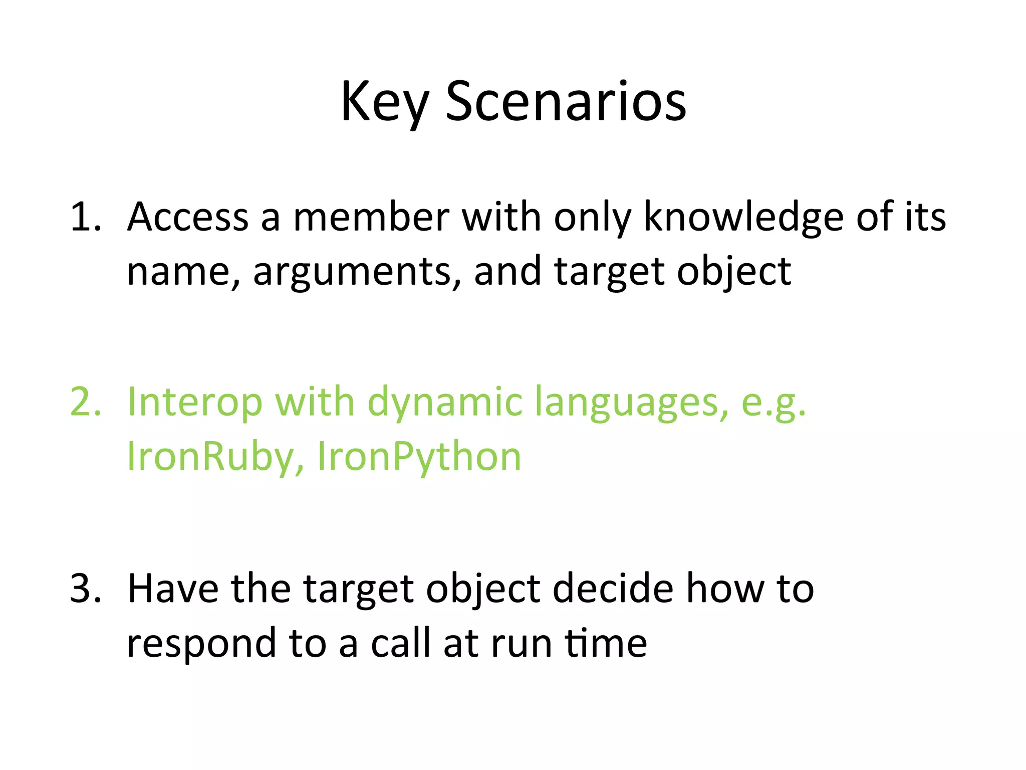 Key	
  Scenarios	
  
1.  Access	
  a	
  member	
  with	
  only	
  knowledge	
  of	
  its	
  
    name,	
  arguments,	
  and	
  target	
  object	
  

2.  Interop	
  with	
  dynamic	
  languages,	
  e.g.	
  
    IronRuby,	
  IronPython	
  

3.  Have	
  the	
  target	
  object	
  decide	
  how	
  to	
  
    respond	
  to	
  a	
  call	
  at	
  run	
  Qme	
  
 