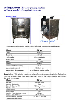 เครื่องขูดมะพราว /Coconut grinding machine
เครื่องยอยผลไม / Fruit grinding machine

   Model: CM104




               Phoenix Brand

                                                         Phoenix Brand

   เครื่องบดเหมาะสําหรับการบด มะพราว,ผลไม, เครื่องเทศ , สมุนไพร และ ผลิตภัณฑเคมี

   Model                                          CM104
   เครื่อง                                        สแตนเลส
   โครงสราง                                      เหล็กแข็ง
   กําลังการผลิต.                             120 กก ตอ ชั่วโมง
   แรงงาน (คน)                                     1 คน
   ไฟฟา                                         220 V 50Hz
   มอเตอร                                         1 แรงมา
   น้ําหนักเครื่อง(ไมรวมมอเตอร)                   30 กก.
   ขนาดเครื่อง (ก x ย x ส)                     43x50x90 ซม.
   ขนาดลูกขูด(ทําดวยสแตนเลส)          ยาว 7 นิ้ว เสนผาศูนยกลาง 4 นิ้ว

Descriptions : This grinding machine is suitable for grinding coconuts,grinding fruit ,spices, herbs,
chemical products, . food materials and etc. Very easy for use the to crush the coconut into
the small powder size.
   Model                                          CM104
   Machine                                    stainless steel.
   Machine Contruction                             Steel
   Capacity Coconut Milk                     120 kgs per hour
   No of operator                                    1
   Power Supply                                 220 V 50Hz
   Motor Rating                                     1 hp
   Machine Weight(without motor)                  30 kgs.
   Machine Size (WxLxH)                        45x50x90 cm
   Roll for scraping coconut               L=7 inch x Dia.4 inch
   (Made of stainless steel.)
 