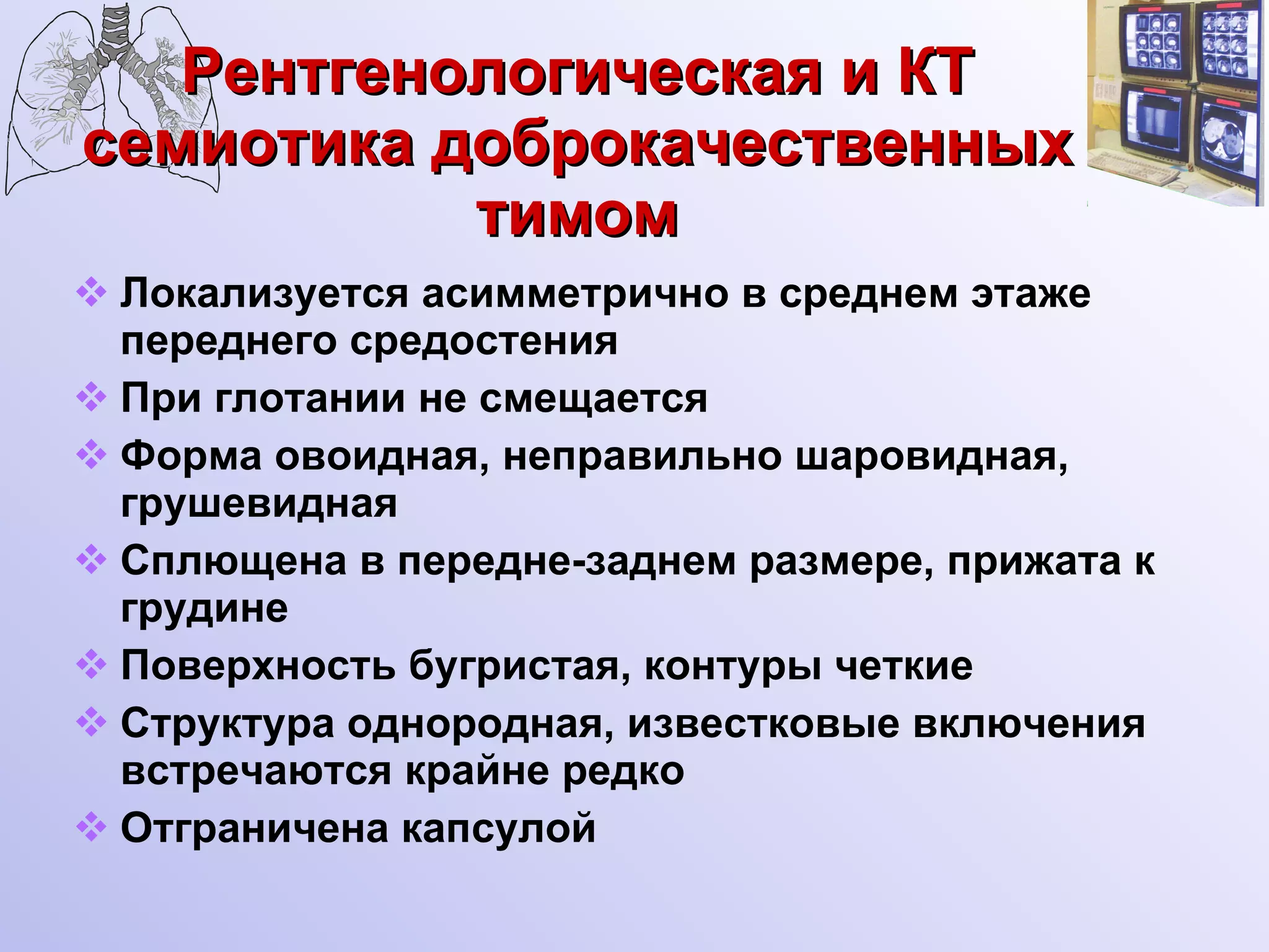 Рентгенологическая и КТ семиотика доброкачественных тимом Локализуется асимметрично в среднем этаже переднего средостения  При глотании не смещается Форма овоидная, неправильно шаровидная, грушевидная  Сплющена в передне-заднем размере, прижата к грудине Поверхность бугристая, контуры четкие Структура однородная, известковые включения встречаются крайне редко Отграничена капсулой 