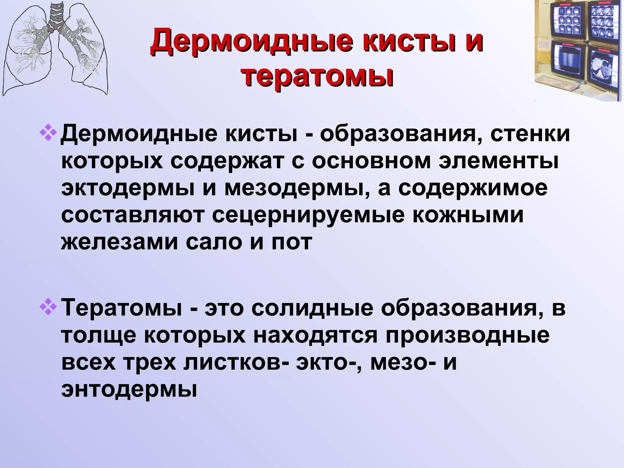 Дермоидные кисты и тератомы Дермоидные кисты - образования, стенки которых содержат с основном элементы эктодермы и мезодермы, а содержимое составляют сецернируемые кожными железами сало и пот Тератомы - это солидные образования, в толще которых находятся производные всех трех листков- экто-, мезо- и энтодермы 