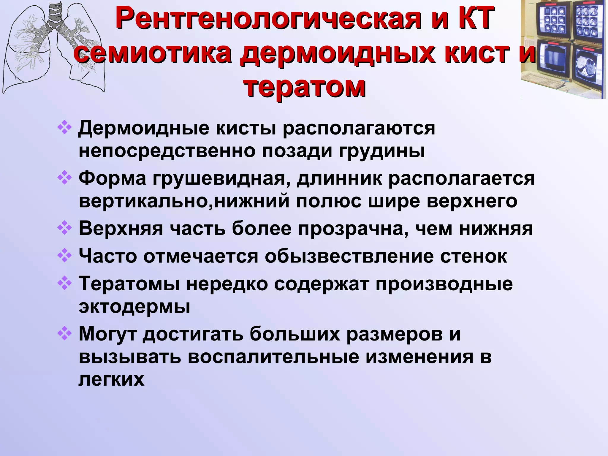 Рентгенологическая и КТ семиотика дермоидных кист и тератом Дермоидные кисты располагаются непосредственно позади грудины Форма грушевидная, длинник располагается вертикально,нижний полюс шире верхнего Верхняя часть более прозрачна, чем нижняя Часто отмечается обызвествление стенок Тератомы нередко содержат производные эктодермы Могут достигать больших размеров и вызывать воспалительные изменения в легких 