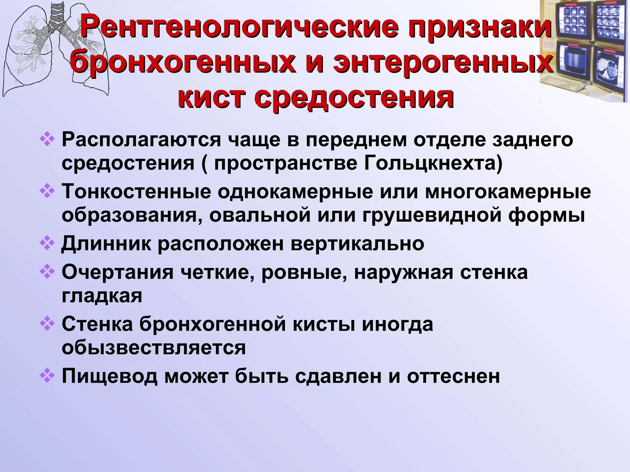 Рентгенологические признаки бронхогенных и энтерогенных  кист средостения Располагаются чаще в переднем отделе заднего средостения ( пространстве Гольцкнехта) Тонкостенные однокамерные или многокамерные образования, овальной или грушевидной формы Длинник расположен вертикально Очертания четкие, ровные, наружная стенка гладкая Стенка бронхогенной кисты иногда обызвествляется Пищевод может быть сдавлен и оттеснен 