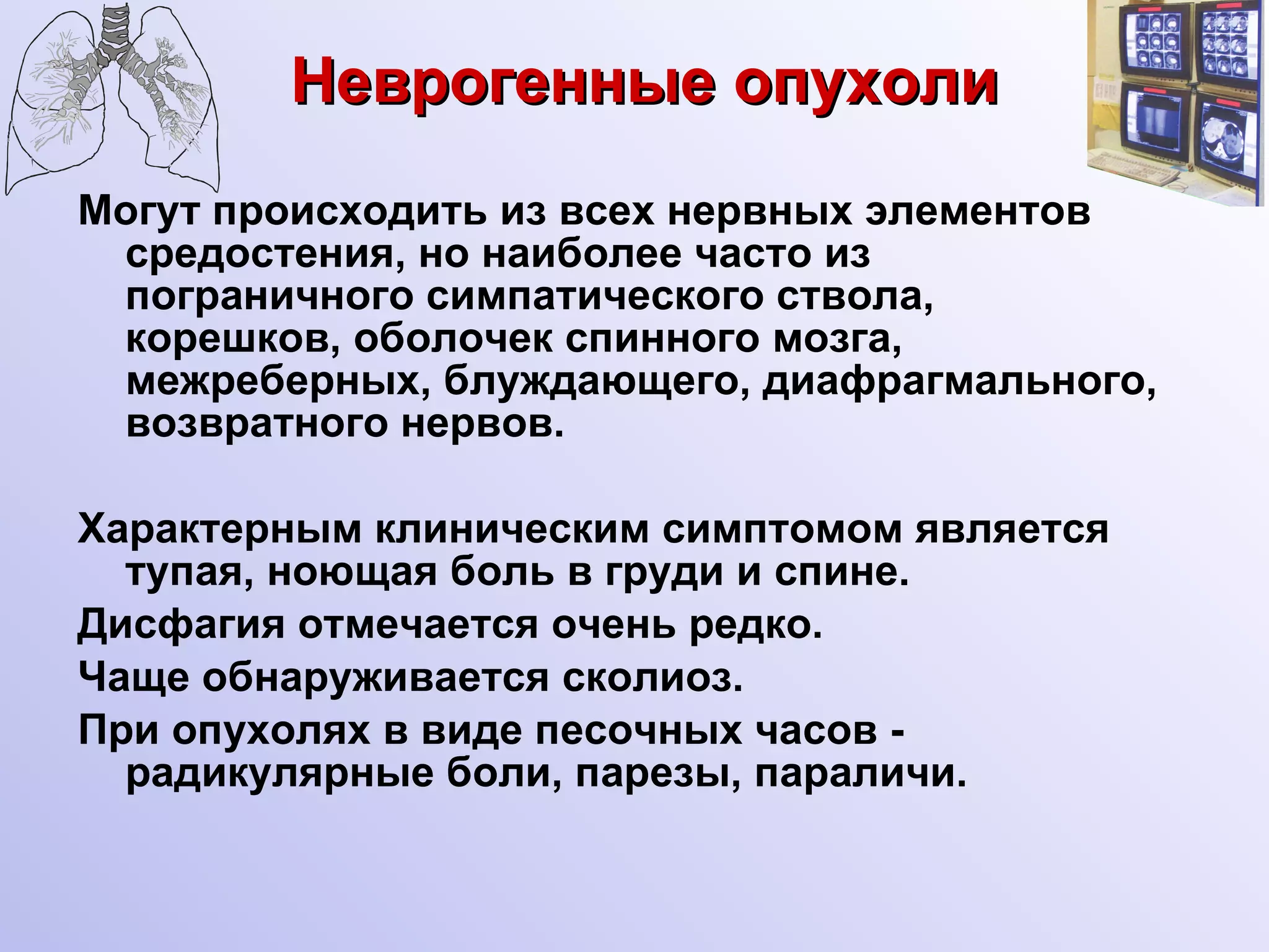 Неврогенные опухоли Могут происходить из всех нервных элементов средостения, но наиболее часто из пограничного симпатического ствола, корешков, оболочек спинного мозга, межреберных, блуждающего, диафрагмального, возвратного нервов. Характерным клиническим симптомом является тупая, ноющая боль в груди и спине. Дисфагия отмечается очень редко. Чаще обнаруживается сколиоз. При опухолях в виде песочных часов - радикулярные боли, парезы, параличи. 