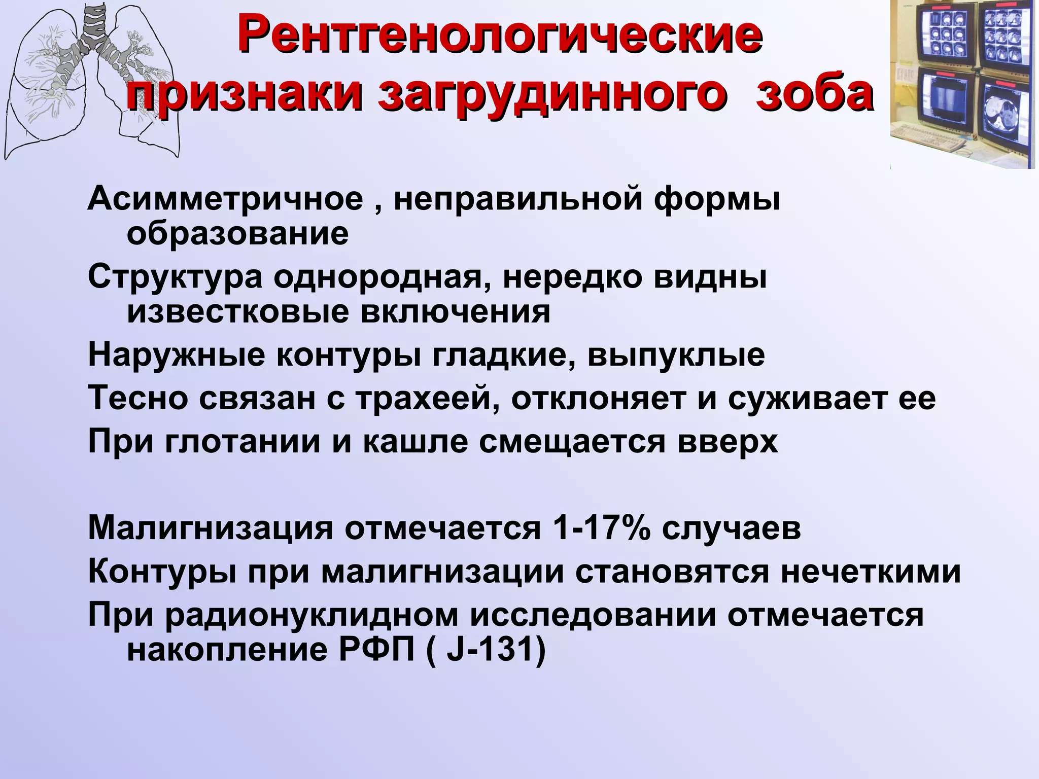 Рентгенологические признаки загрудинного  зоба Асимметричное , неправильной формы образование Структура однородная, нередко видны известковые включения Наружные контуры гладкие, выпуклые Тесно связан с трахеей, отклоняет и суживает ее При глотании и кашле смещается вверх Малигнизация отмечается 1-17% случаев Контуры при малигнизации становятся нечеткими При радионуклидном исследовании отмечается накопление РФП (  J -131) 