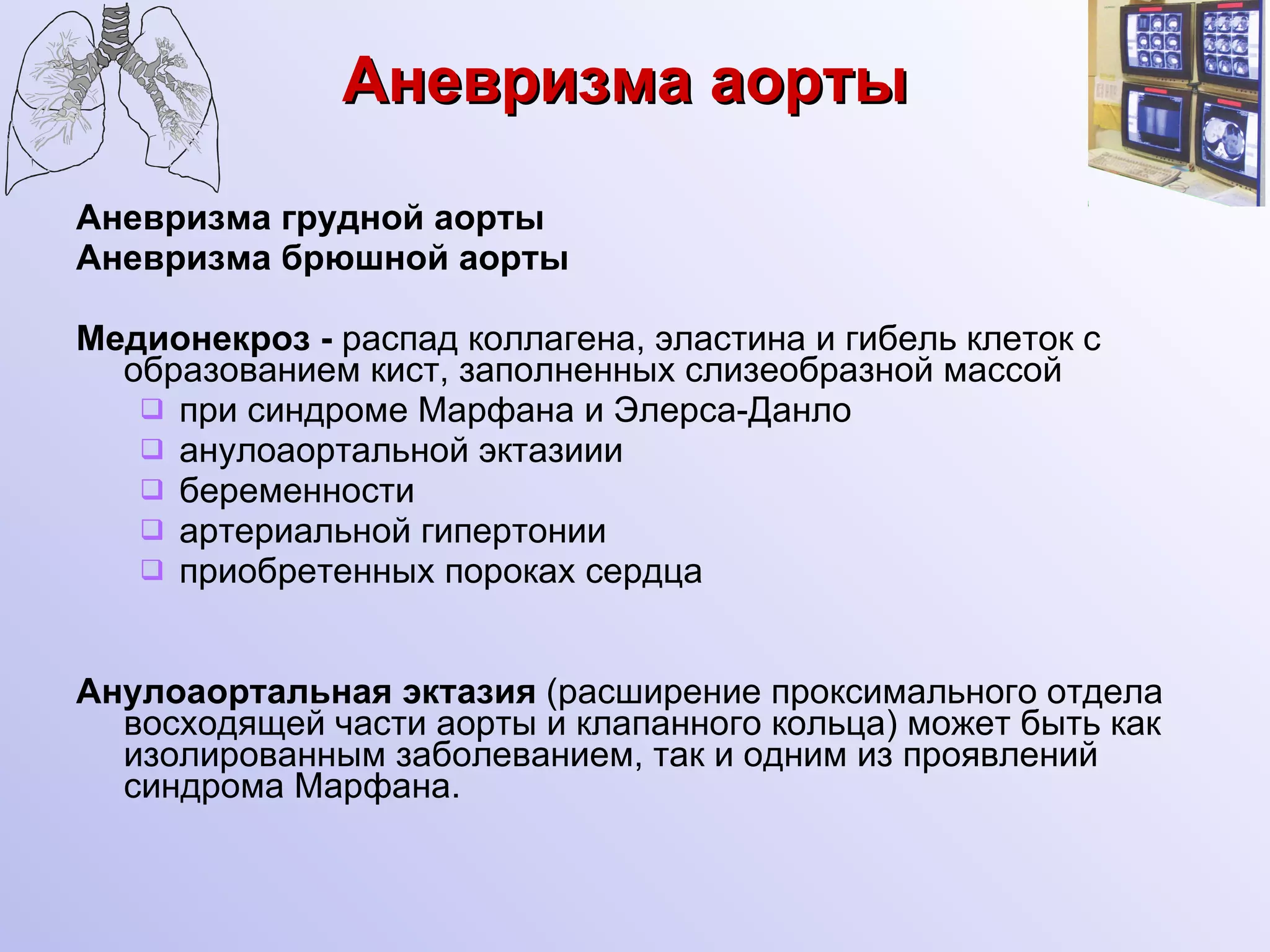 Аневризма аорты Аневризма грудной аорты Аневризма брюшной аорты Медионекроз -  распад коллагена, эластина и гибель клеток с образованием кист, заполненных слизеобразной массой при синдроме Марфана и Элерса-Данло анулоаортальной эктазиии  беременности артериальной гипертонии приобретенных пороках сердца Анулоаортальная эктазия  (расширение проксимального отдела восходящей части аорты и клапанного кольца) может быть как изолированным заболеванием, так и одним из проявлений синдрома Марфана.   
