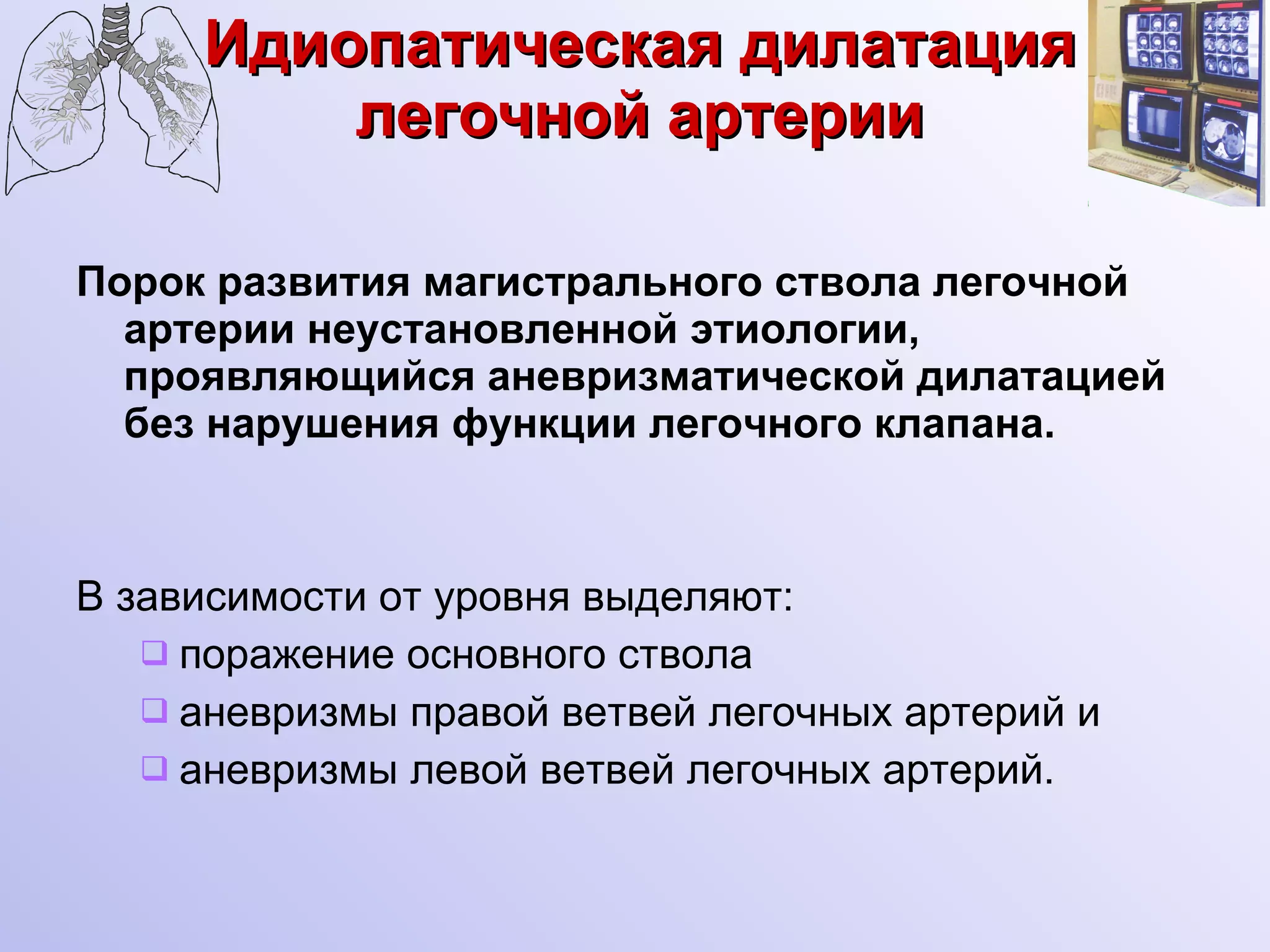 Идиопатическая дилатация легочной артерии Порок развития магистрального ствола легочной артерии неустановленной этиологии, проявляющийся аневризматической дилатацией без нарушения функции легочного клапана.  В зависимости от уровня выделяют: поражение основного ствола аневризмы правой ветвей легочных артерий и  аневризмы левой ветвей легочных артерий.  