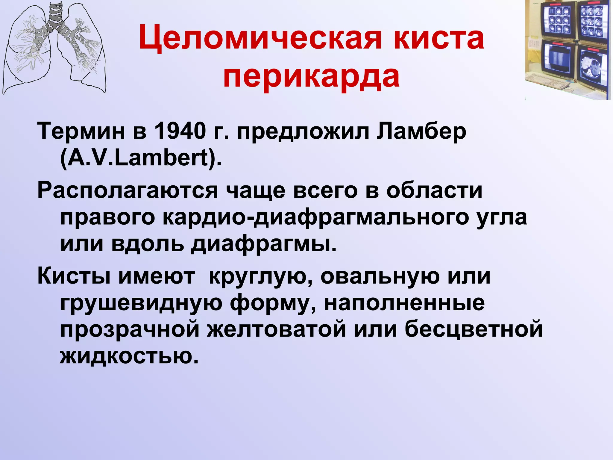 Целомическая киста перикарда Термин в 1940 г. предложил Ламбер (A.V.Lambert). Располагаются чаще всего в области правого кардио-диафрагмального угла или вдоль диафрагмы. Кисты имеют  круглую, овальную или грушевидную форму, наполненные прозрачной желтоватой или бесцветной жидкостью.  