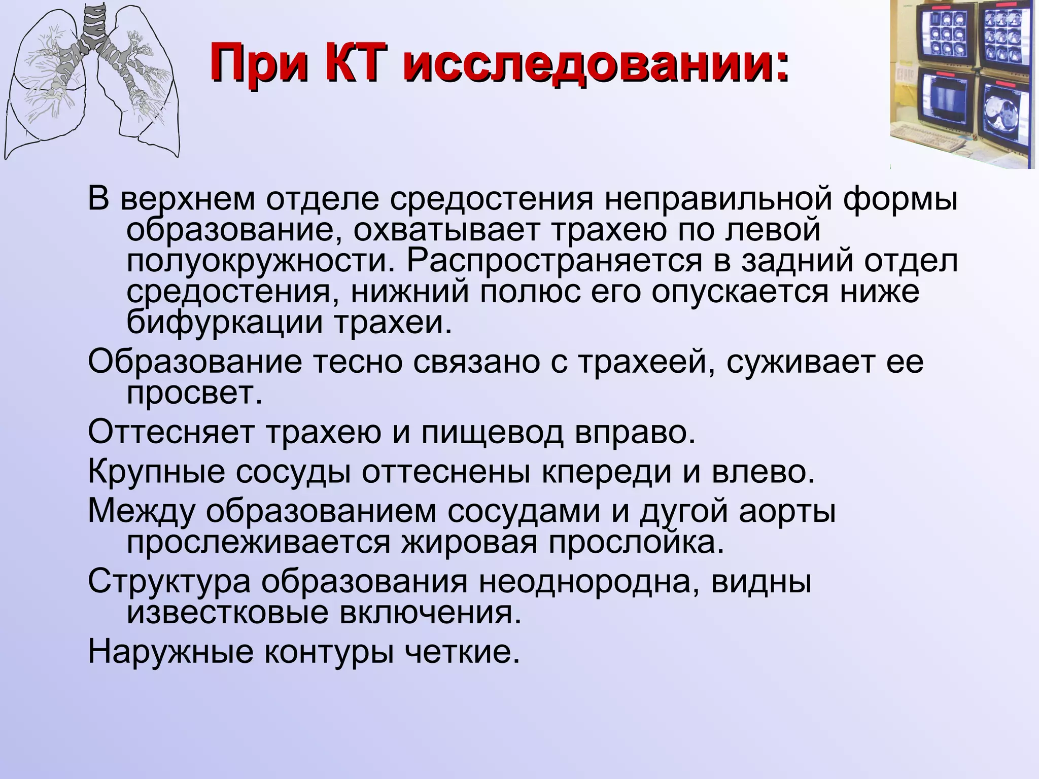 При КТ исследовании: В верхнем отделе средостения неправильной формы образование, охватывает трахею по левой полуокружности. Распространяется в задний отдел средостения, нижний полюс его опускается ниже бифуркации трахеи.  Образование тесно связано с трахеей, суживает ее просвет. Оттесняет трахею и пищевод вправо. Крупные сосуды оттеснены кпереди и влево. Между образованием сосудами и дугой аорты прослеживается жировая прослойка. Структура образования неоднородна, видны известковые включения. Наружные контуры четкие. 