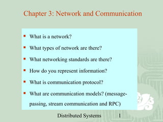 Distributed Systems 1
Chapter 3: Network and Communication
 What is a network?
 What types of network are there?
 What networking standards are there?
 How do you represent information?
 What is communication protocol?
 What are communication models? (message-
passing, stream communication and RPC)
 