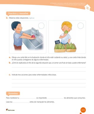 Proponer, comunicar y ejercitar buenas prácticas de higiene en
la manipulación de alimentos para prevenir enfermedades

Practica y resuelve
2.	 Observa estas situaciones. Aplicar

a.	 Dibuja una carita feliz en la ilustración donde el niño esté cuidando su salud, y una carita triste donde
el niño pueda contagiarse de alguna enfermedad.

b.	 ¿Cómo le explicarías al niño de la segunda situación que, al comer una fruta sin lavar, puede enfermarse?

c.	 Indícale tres acciones para evitar enfermedades infecciosas.

Sintetiza
Para mantener tu
Lava tus

es importante

los alimentos que consumes.

antes de manipular los alimentos.

101

 