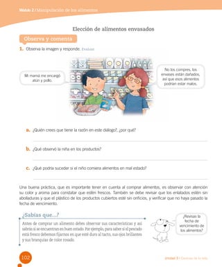 Módulo 2 / Manipulación de los alimentos

Elección de alimentos envasados
Observa y comenta
1.	 Observa la imagen y responde. Evaluar

Mi mamá me encargó
atún y pollo.

No los compres, los
envases están dañados,
así que esos alimentos
podrían estar malos.

a.	 ¿Quién crees que tiene la razón en este diálogo?, ¿por qué?

b.	 ¿Qué observó la niña en los productos?

c.	 ¿Qué podría suceder si el niño comiera alimentos en mal estado?

Una buena práctica, que es importante tener en cuenta al comprar alimentos, es observar con atención
su color y aroma para constatar que estén frescos. También se debe revisar que los enlatados estén sin
abolladuras y que el plástico de los productos cubiertos esté sin orificios, y verificar que no haya pasado la
fecha de vencimiento.

¿Sabías que...?
Antes de comprar un alimento debes observar sus características y así
sabrás si se encuentran en buen estado. Por ejemplo, para saber si el pescado
está fresco debemos fijarnos en que esté duro al tacto, sus ojos brillantes
y sus branquias de color rosado.

102

¿Revisas la
fecha de
vencimiento de
los alimentos?

Unidad 3 / Ciencias de la vida

 