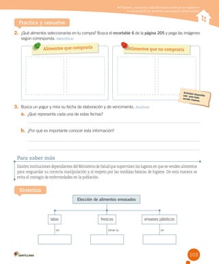 Proponer, comunicar y ejercitar buenas prácticas de higiene en
la manipulación de alimentos para prevenir enfermedades

Practica y resuelve
2. ¿Qué alimentos seleccionarías en tu compra? Busca el recortable 6 de la página 205 y pega las imágenes
según corresponda. Identificar

Alimentos que compraría

Alimentos que no compraría

3. Busca un yogur y mira su fecha de elaboración y de vencimiento. Analizar
a. ¿Qué representa cada una de estas fechas?
b. ¿Por qué es importante conocer esta información?

Para saber más
Existen instituciones dependientes del Ministerio de Salud que supervisan los lugares en que se venden alimentos
para resguardar su correcta manipulación y el respeto por las medidas básicas de higiene. De esta manera se
evita el contagio de enfermedades en la población.

Sintetiza
Elección de alimentos envasados

latas
sin

frescos
tomar su

envases plásticos
sin

103

 