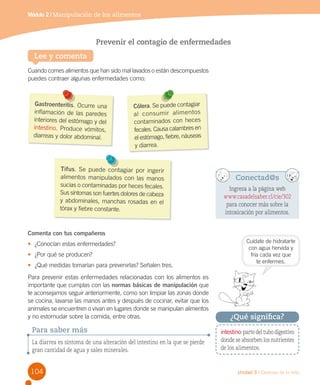 Módulo 2 / Manipulación de los alimentos

Prevenir el contagio de enfermedades
Lee y comenta
Cuando comes alimentos que han sido mal lavados o están descompuestos
puedes contraer algunas enfermedades como:

Gastroenteritis. Ocurre una
inflamación de las paredes
interiores del estómago y del
intestino. Produce vómitos,
diarreas y dolor abdominal.

Cólera. Se puede contagiar
al con sum ir alim en tos
contaminados con heces
fecales. Causa calambres en
el estómago, fiebre, náuseas
y diarrea.

Tifus. Se puede contagiar por ingerir
alimentos manipulados con las manos
sucias o contaminadas por heces fecales.
Sus síntomas son fuertes dolores de cabeza
y abdominales, manchas rosadas en el
tórax y fiebre constante.

Conectad@s
Ingresa a la página web
www.casadelsaber.cl/cie/302
para conocer más sobre la
intoxicación por alimentos.

Comenta con tus compañeros
•	 ¿Conocían estas enfermedades?
•	 ¿Por qué se producen?
•	 ¿Qué medidas tomarían para prevenirlas? Señalen tres.

Para prevenir estas enfermedades relacionadas con los alimentos es
importante que cumplas con las normas básicas de manipulación que
te aconsejamos seguir anteriormente, como son limpiar las zonas donde
se cocina, lavarse las manos antes y después de cocinar, evitar que los
animales se encuentren o vivan en lugares donde se manipulan alimentos
y no estornudar sobre la comida, entre otras.

Para saber más
La diarrea es síntoma de una alteración del intestino en la que se pierde
gran cantidad de agua y sales minerales.

104

Cuídate de hidratarte
con agua hervida y
fría cada vez que
te enfermes.

¿Qué significa?
intestino: parte del tubo digestivo
donde se absorben los nutrientes
de los alimentos.

Unidad 3 / Ciencias de la vida

 