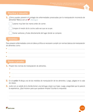 Proponer, comunicar y ejercitar buenas prácticas de higiene en
la manipulación de alimentos para prevenir enfermedades

Practica y resuelve
1.	 ¿Cómo puedes prevenir el contagio de enfermedades provocadas por la manipulación incorrecta de
alimentos? Marca con un

. Distinguir

Lavarse muy bien las manos antes de comer.
Limpiar el mesón de la cocina cada vez que se ocupe.
Comer verduras y frutas directamente del lugar donde se compran.

Sintetiza
Para prevenir enfermedades como el cólera y el tifus es necesario cumplir con normas básicas de manipulación
de alimentos como:
•	
•	
•	

Ponte a prueba
1.	 Propón tres normas de manipulación de alimentos.
•	
•	
•	

2.	 En el cartón 4 dibuja una de las medidas de manipulación de los alimentos. Luego, pégala en tu sala
de clases.

3.	 Junto con un adulto de tu familia tomen una lechuga y laven sus hojas. Luego, pregúntale que le pareció
la experiencia. ¿Qué hicieron para que quedaran limpias? Escribe tu respuesta.

105

 