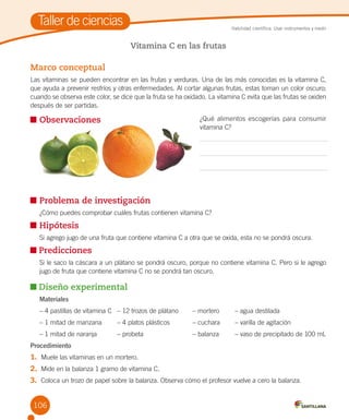 Taller de ciencias

Habilidad científica: Usar instrumentos y medir

Vitamina C en las frutas

Marco conceptual
Las vitaminas se pueden encontrar en las frutas y verduras. Una de las más conocidas es la vitamina C,
que ayuda a prevenir resfríos y otras enfermedades. Al cortar algunas frutas, estas toman un color oscuro;
cuando se observa este color, se dice que la fruta se ha oxidado. La vitamina C evita que las frutas se oxiden
después de ser partidas.
¿Qué alimentos escogerías para consumir
vitamina C?

	Observaciones
	

Observa y responde.

	Problema de investigación
	

¿Cómo puedes comprobar cuáles frutas contienen vitamina C?

	Hipótesis
	

Si agrego jugo de una fruta que contiene vitamina C a otra que se oxida, esta no se pondrá oscura.

Predicciones
	

Si le saco la cáscara a un plátano se pondrá oscuro, porque no contiene vitamina C. Pero si le agrego
jugo de fruta que contiene vitamina C no se pondrá tan oscuro.

Diseño experimental
Materiales
– 4 pastillas de vitamina C	 – 12 trozos de plátano 	

– mortero	

– agua destilada

– 1 mitad de manzana	

– 4 platos plásticos  	

– cuchara	

– varilla de agitación

– 1 mitad de naranja	

– probeta	

– balanza	

– vaso de precipitado de 100 mL

Procedimiento

1.	 Muele las vitaminas en un mortero.
2.	 Mide en la balanza 1 gramo de vitamina C.
3.	 Coloca un trozo de papel sobre la balanza. Observa cómo el profesor vuelve a cero la balanza.
106

 