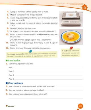 Observar, medir y registrar usando instrumentos y
unidades estandarizadas

4.	 Agrega la vitamina C sobre el papel y mide su masa.
5.	 Mide en la probeta 50 mL de agua destilada.
6.	 Añade el agua destilada y la vitamina C en el vaso de precipitado	
       y agita con la varilla.

7.	 Coloca en cada plato tres trozos de plátano. Numera los platos del	
	

1 al 4.

8.	 El plato 1 déjalo sin modificaciones.
9.	 En el plato 2 coloca una cucharada de la mezcla de vitamina C.
10.	 Espera 5 minutos. Observa y registra en Resultados lo que sucede
en cada plato.
¿Pasará lo mismo si agregas jugo de fruta a los plátanos?

11.	 Ahora, al plato 3 agrégale jugo de naranja y al plato 4, jugo de
manzana.

12.	 Espera 5 minutos. Observa y registra tus observaciones.
r sus
Cuando usas instrumentos debes manipularlos adecuadamente, conoce
ellos.
funciones e informarte de las medidas de seguridad para trabajar con

Al medir estás obteniendo
inform ación precis a con
instrumentos adecuados.

Resultados
1.	 Explica lo que pasó en cada plato:
Plato 1:
Plato 2:
Plato 3:
Plato 4:

Conclusiones
1.	 ¿Qué instrumento utilizaste para medir la masa de la vitamina C?
2.	 ¿Con qué mediste el volumen del agua destilada?
3.	 ¿Qué frutas de las investigadas contienen vitamina C?

107

 