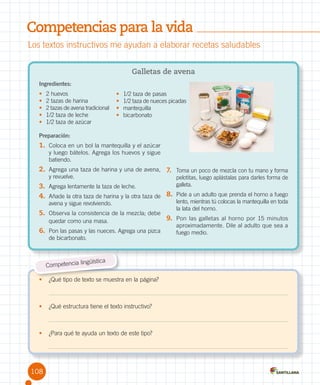 Competencias para la vida
Los textos instructivos me ayudan a elaborar recetas saludables
Galletas de avena
Ingredientes:
•	
•	
•	
•	
•	

2 huevos
2 tazas de harina
2 tazas de avena tradicional
1/2 taza de leche
1/2 taza de azúcar

•	
•	
•	
•	

1/2 taza de pasas
1/2 taza de nueces picadas
mantequilla
bicarbonato

Preparación:

1.	 Coloca en un bol la mantequilla y el azúcar

y luego bátelos. Agrega los huevos y sigue
batiendo.

2.	 Agrega una taza de harina y una de avena,	 7.	 Toma un poco de mezcla con tu mano y forma
y revuelve.

pelotitas, luego aplástalas para darles forma de
galleta.

3.	 Agrega lentamente la taza de leche.
4.	 Añade la otra taza de harina y la otra taza de 8.	 Pide a un adulto que prenda el horno a fuego
avena y sigue revolviendo.

5.	 Observa la consistencia de la mezcla; debe
quedar como una masa.

6.	 Pon las pasas y las nueces. Agrega una pizca
de bicarbonato.

güística
Competencia lin
•	 ¿Qué tipo de texto se muestra en la página?

•	 ¿Qué estructura tiene el texto instructivo?

•	 ¿Para qué te ayuda un texto de este tipo?

108

lento, mientras tú colocas la mantequilla en toda
la lata del horno.

9.	 Pon las galletas al horno por 15 minutos

aproximadamente. Dile al adulto que sea a
fuego medio.

 