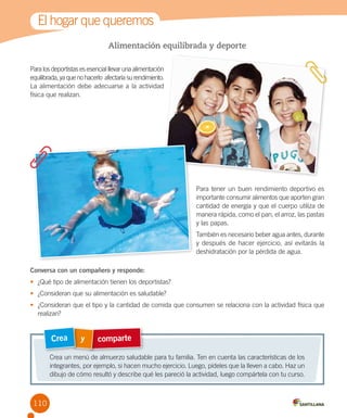 El hogar que queremos
Alimentación equilibrada y deporte
Para los deportistas es esencial llevar una alimentación
equilibrada, ya que no hacerlo  afectaría su rendimiento.
La alimentación debe adecuarse a la actividad
física que realizan.

Para tener un buen rendimiento deportivo es
importante consumir alimentos que aporten gran
cantidad de energía y que el cuerpo utiliza de
manera rápida, como el pan, el arroz, las pastas
y las papas.
También es necesario beber agua antes, durante
y después de hacer ejercicio, así evitarás la
deshidratación por la pérdida de agua.
Conversa con un compañero y responde:
•	 ¿Qué tipo de alimentación tienen los deportistas?
•	 ¿Consideran que su alimentación es saludable?
•	 ¿Consideran que el tipo y la cantidad de comida que consumen se relaciona con la actividad física que
realizan?

Crea

y

comparte

Crea un menú de almuerzo saludable para tu familia. Ten en cuenta las características de los
integrantes, por ejemplo, si hacen mucho ejercicio. Luego, pídeles que la lleven a cabo. Haz un
dibujo de cómo resultó y describe qué les pareció la actividad, luego compártela con tu curso.

110

 